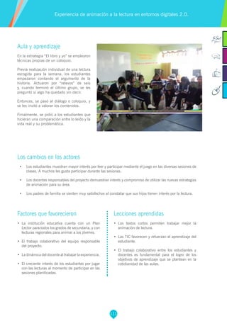 111
Aula y aprendizaje
En la estrategia “El libro y yo” se emplearon
técnicas propias de un coloquio.
Previa realización individual de una lectura
escogida para la semana, los estudiantes
empezaron contando el argumento de la
historia. Actuaron por “relevos” de seis
y, cuando terminó el último grupo, se les
preguntó si algo ha quedado sin decir.
Entonces, se pasó al diálogo o coloquio, y
se les invitó a valorar los contenidos.
Fimalmente, se pidió a los estudiantes que
hicieran una comparación entre lo leído y la
vida real y su problemática.
Los cambios en los actores
•	 Los estudiantes muestran mayor interés por leer y participar mediante el juego en las diversas sesiones de
clases. A muchos les gusta participar durante las sesiones.
•	 Los docentes responsables del proyecto demuestran interés y compromiso de utilizar las nuevas estrategias
de animación para su área.
•	 	Los padres de familia se sienten muy satisfechos al constatar que sus hijos tienen interés por la lectura.
Experiencia de animación a la lectura en entornos digitales 2.0.
Factores que favorecieron
•	 La institución educativa cuenta con un Plan
Lector para todos los grados de secundaria, y con
lecturas regionales para animar a los jóvenes.
•	 El trabajo colaborativo del equipo responsable
del proyecto.
•	 La dinámica del docente al trabajar la experiencia.
•	 El creciente interés de los estudiantes por jugar
con las lecturas al momento de participar en las
sesiones planificadas.
Lecciones aprendidas
•	 Los textos cortos permiten trabajar mejor la
animación de lectura.
•	 Las TIC favorecen y refuerzan el aprendizaje del
estudiante.
•	 El trabajo colaborativo entre los estudiantes y
docentes es fundamental para el logro de los
objetivos de aprendizaje que se plantean en la
cotidianidad de las aulas.
 