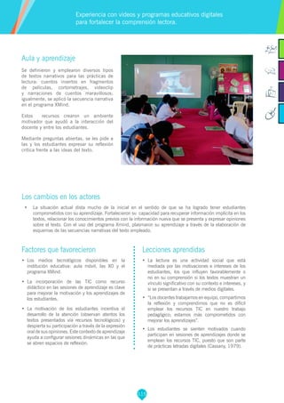 115
Aula y aprendizaje
Se definieron y emplearon diversos tipos
de textos narrativos para las prácticas de
lectura: cuentos insertos en fragmentos
de películas, cortometrajes, videoclip
y narraciones de cuentos maravillosos;
igualmente, se aplicó la secuencia narrativa
en el programa XMind.
Estos recursos crearon un ambiente
motivador que ayudó a la interacción del
docente y entre los estudiantes.
Mediante preguntas abiertas, se les pide a
las y los estudiantes expresar su reflexión
crítica frente a las ideas del texto.
Los cambios en los actores
•	 	La situación actual dista mucho de la inicial en el sentido de que se ha logrado tener estudiantes
comprometidos con su aprendizaje. Fortalecieron su capacidad para recuperar información implícita en los
textos, relacionar los conocimientos previos con la información nueva que se presenta y expresar opiniones
sobre el texto. Con el uso del programa Xmind, plasmaron su aprendizaje a través de la elaboración de
esquemas de las secuencias narrativas del texto empleado.
Experiencia con videos y programas educativos digitales
para fortalecer la comprensión lectora.
Factores que favorecieron
•	 Los medios tecnológicos disponibles en la
institución educativa: aula móvil, las XO y el
programa XMind.
•	 La incorporación de las TIC como recurso
didáctico en las sesiones de aprendizaje es clave
para mejorar la motivación y los aprendizajes de
los estudiantes.
•	 La motivación de los estudiantes incentiva el
desarrollo de la atención (observan atentos los
textos presentados vía recursos tecnológicos) y
despierta su participación a través de la expresión
oral de sus opiniones. Este contexto de aprendizaje
ayuda a configurar sesiones dinámicas en las que
se abren espacios de reflexión.
Lecciones aprendidas
•	 	La lectura es una actividad social que está
mediada por las motivaciones e intereses de los
estudiantes, los que influyen favorablemente o
no en su comprensión si los textos muestran un
vínculo significativo con su contexto e intereses, y
si se presentan a través de medios digitales.
•	 	“Los docentes trabajamos en equipo, compartimos
la reflexión y comprendimos que no es difícil
emplear los recursos TIC en nuestro trabajo
pedagógico; estamos más comprometidos con
mejorar los aprendizajes”.
•	 	Los estudiantes se sienten motivados cuando
participan en sesiones de aprendizajes donde se
emplean los recursos TIC, puesto que son parte
de prácticas letradas digitales (Cassany, 1979).
 
