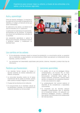 121
Aula y aprendizaje
Entre las diversas estrategias, la entrevista a
los sabios de la comunidad se desarrolló en la
biblioteca, el colegio y el domicilio de los que
serían entrevistados.
Se seleccionó a los sabios y se elaboró en el
aula la entrevista con el cuestionario.
La aplicación fue realizada por los estudiantes,
acompañados por las docentes. El propósito
era conocer las manifestaciones culturales de
su localidad.
Los estudiantes aprendieron a aplicar la
técnica de la entrevista, identificaron historias
y temáticas inéditas, y fortalecieron su
identidad local.
Los cambios en los actores
•	 En los estudiantes motivados mejoró su proceso de socialización, su comunicación escrita, su expresión
oral, su creatividad, su argumentación, sus conocimientos en Word, que aplicaron en la descripción de las
leyendas, cuentos e historias.
•	 Los estudiantes han desarrollado capacidades para percibir, observar, interpretar y analizar todo tipo de
información.
Experiencia para conocer mejor su entorno, a través de las entrevistas a los
sabios y de las lecturas regionales.
Factores que favorecieron
•	 Los docentes forman equipos de trabajo y
ejecutan proyectos de manera colaborativa con
reflexión compartida.
•	 La comunidad educativa cuenta con el apoyo
incondicional del los padres de familia, quienes
están prestos al trabajo integrado en la escuela.
•	 El apoyo de los directivos de la institución.
•	 El enriquecimiento de la identidad cultural de
los estudiantes y docentes, y la vinculación de la
institución educativa con la comunidad.
Lecciones aprendidas
•	 Es posible, con el uso de estrategias lúdicas
contextualizadas y de recursos TIC, un mejor
desarrollo de la competencias del área de
Comunicación: comprende textos orales, se
expresa oralmente, comprende y produce textos
escritos, en interacción con expresiones literarias,
en este caso propias de su región.
•	 La contextualización del currículo potencia el
desarrollo de las competencias y capacidades
comunicativas.
•	 Es importante que los docentes apliquen
estrategias contextualizadas para el desarrollo
de la comprensión lectora, y la aplicación con
pertinencia pedagógica, recursos y materiales,
para atender a las demandas de los adolescentes
del nivel secundario.
 
