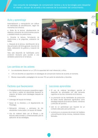 123
Aula y aprendizaje
Automatización y manipulación con soltura
de habilidades de decodificación, según los
momentos de la lectura:
a. Antes de la lectura: planteamiento de
objetivos, activación de conocimientos previos
y establecimiento de predicciones.
b. Durante la lectura: formulación de
predicciones y de preguntas, aclaración de
dudas.
c. Después de la lectura: identificación de la
idea principal y del tema general, resumen de
ideas, elaboración de gráficos y creación de
textos.
Todo este desarrollo de habilidades como
condición necesaria para acceder a una
verdadera autonomía en la lectura.
Los cambios en los actores
•	 Los estudiantes elevaron en un 10% la capacidad del nivel inferencial y crítico.
•	 15% de docentes se capacitaron en estrategias de comprensión lectora de acuerdo al momento.
•	 Manejo responsable y pedagógico de recursos TIC por parte de estudiantes y docentes.
Uso conjunto de estrategias de comprensión lectora y de la tecnología para despertar
el interés y educar de acuerdo a los avances de la sociedad del conocimiento.
Factores que favorecieron
•	 El establecimiento de equipos cooperativos según
sus ritmos y estilos de aprendizaje favoreció la
creación de textos como estrategias después de
la lectura.
•	 Liderazgo del equipo de trabajo.
•	 Apoyo de la directora y el departamento de
Psicología.
•	 Motivación intrínseca y extrínseca de los
estudiantes involucrados y el equipo de trabajo.
•	 Uso de material dado por el Minedu y de
lecturas seleccionadas y contextualizadas para la
aplicación de las estrategias.
Lecciones aprendidas
•	 El uso de material tecnológico permite el
desarrollo de actividades con alta demanda
cognitiva en los tres momentos de la lectura.
•	 La promoción de las habilidades de producción
de textos resulta altamente significativa como
estrategia después de la lectura (textos narrativos
y artículos de opinión).
•	 Leer es un aprendizaje que requiere de un
contexto adecuado para producirse.
•	 La lectura es un proceso de emisión de hipótesis
y de verificación de las mismas, mediante índices
textuales.
 