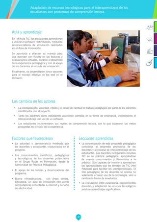 125
Factores que favorecieron
•	 La voluntad y perseverancia mostrada por
los docentes y estudiantes involucrados en el
proyecto.
•	 Los conocimientos científicos, pedagógicos
y tecnológicos de los docentes potenciados
en el Grupo Rutas en Formación, desde la
Comunidad de Práctica Pedagógica.
•	 El apoyo de los tutores y dinamizadores del
programa.
•	 Buena infraestructura, con áreas verdes,
biblioteca, un aula de innovación con veinte
computadoras conectadas a internet y servicio
de electricidad.
Lecciones aprendidas
•	 La concretización de esta propuesta pedagógica
contribuye al desarrollo profesional de los
docentes y al proceso de interaprendizaje de los
estudiantes. Los docentes incorporaron recursos
TIC en su práctica pedagógica, apropiándose
de nuevos conocimientos y llevándolos a la
práctica. Son capaces de innovar y aprovechan
las oportunidades que les brindan las TIC (Hot
Potatoes) para facilitar los interaprendizajes. El
reto pedagógico de los docentes se orienta no
solamente a hacer uso de la tecnología, sino a
cambiar la forma de enseñanza.
•	 La vinculación entre experiencia, conocimientos
docentes y adaptación de recursos tecnológicos
produce aprendizajes significativos.
Aula y aprendizaje
En “Mi Aula TIC” los estudiantes aprendieron
a utilizar el software Hot Potatoes, mediante
sesiones-talleres de simulación realizados
en el Aula de Innovación.
Se apuntaba a afianzar su manejo para
que avancen con fluidez en las lecturas y
evaluaciones virtuales, durante el desarrollo
de la experiencia pedagógica y con el apoyo
de los docentes en el aula de innovación.
Finalmente, se desarrollaron cinco sesiones
para el manejo efectivo de los test en el
software.
Los cambios en los actores
•	 La predisposición, voluntad, interés y el deseo de cambiar el trabajo pedagógico por parte de los docentes
identificados con el proyecto.
•	 Tanto los docentes como estudiantes asumieron cambios en la forma de enseñanza, incorporando el
interaprendizaje con uso de un software.
•	 Los estudiantes incrementaron sus niveles de comprensión lectora, con lo que superaron las metas
propuestas en el inicio de la experiencia.
Adaptación de recursos tecnológicos para el interaprendizaje de los
estudiantes con problemas de comprensión lectora.
 