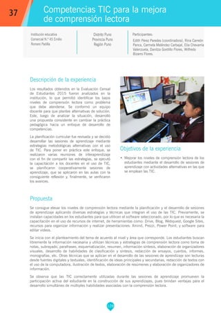 128
Edith Pérez Paredes (coordinadora), Rina Carreón
Panca, Carmela Meléndez Carbajal, Elia Chevarría
Valenzuela, Danitza Gordillo Flores, Wilfredo
Bizarro Flores.
Participantes:
Competencias TIC para la mejora
de comprensión lectora
Objetivos de la experiencia
•	 Mejorar los niveles de comprensión lectora de los
estudiantes mediante el desarrollo de sesiones de
aprendizaje con actividades alternativas en las que
se emplean las TIC.
37
Institución educativa
Comercial N.º 45 Emilio
Romero Padilla
Distrito Puno
Provincia Puno
Región Puno
Descripción de la experiencia
Los resultados obtenidos en la Evaluación Censal
de Estudiantes 2015 fueron analizados en la
institución, lo que permitió identificar los bajos
niveles de comprensión lectora como problema
que debe atenderse. Se conformó un equipo
docente para que plantee alternativas de solución.
Este, luego de analizar la situación, desarrolló
una propuesta consistente en cambiar la práctica
pedagógica hacia un enfoque de desarrollo de
competencias.
La planificación curricular fue revisada y se decidió
desarrollar las sesiones de aprendizaje mediante
estrategias metodológicas alternativas con el uso
de TIC. Para poner en práctica este enfoque, se
realizaron varias reuniones de interaprendizaje
con el fin de compartir las estrategias, se ejecutó
la capacitación a los docentes en el uso de TIC,
se planificaron cooperativamente sesiones de
aprendizaje, que se aplicaron en las aulas con la
consiguiente reflexión y, finalmente, se verificaron
los avances.
Propuesta
Se consigue elevar los niveles de comprensión lectora mediante la planificación y el desarrollo de sesiones
de aprendizaje aplicando diversas estrategias y técnicas que integran el uso de las TIC. Previamente, se
instalan capacidades en los estudiantes para que utilicen el software seleccionado, por lo que es necesaria la
capacitación en el uso de recursos de internet, de herramientas como: Drive, Blog, Webquest, Google Sites,
recursos para organizar información y realizar presentaciones: Xmind, Prezzi, Power Point; y software para
editar vídeos.
Se inicia con el planteamiento del tema de acuerdo al nivel y área que corresponde. Los estudiantes buscan
libremente la información necesaria y utilizan técnicas y estrategias de comprensión lectora como toma de
notas, subrayado, parafraseo, esquematización, resumen, información síntesis, elaboración de organizadores
visuales, desarrollo de habilidades de clasificación y síntesis, redacción de ensayos, cuentos, informes,
monografías, etc. Otras técnicas que se aplican en el desarrollo de las sesiones de aprendizaje son lecturas
desde fuentes digitales y textuales, identificación de ideas principales y secundarias, redacción de textos con
el uso de la computadora, ilustración de textos, elaboración de resúmenes y elaboración de organizadores de
información.
Se observa que las TIC correctamente utilizadas durante las sesiones de aprendizaje promueven la
participación activa del estudiante en la construcción de sus aprendizajes, pues brindan ventajas para el
desarrollo simultáneo de múltiples habilidades asociadas con la comprensión lectora.
 