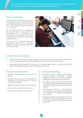 129
Factores que favorecieron
•	 Docentes motivados para el uso de las TIC en
el aula.
•	 Docentes capacitados para la aplicación de
estrategias y técnicas alternativas, y para el
uso de las tecnologías.
•	 Capacitación permanente en los cursos virtuales.
•	 Reuniones de interaprendizaje frecuentes.
•	 Aulas implementadas con recursos TIC.
Lecciones aprendidas
•	 La reflexión sobre la propia práctica docente
permite encontrar los problemas y plantear
alternativas de solución, con miras a mejorar la
calidad de los aprendizajes de los estudiantes.
•	 El trabajo en equipo y las formas colaborativas
practicadas, tanto en la interacción docente como
entre estudiantes, potencia el cumplimiento de los
objetivos.
•	 Las TIC atraen la atención y concentración de
los estudiantes, lo que favorece el procesamiento
de la información y el desarrollo de habilidades
comunicativas.
•	 Cuando los estudiantes se acostumbran al uso de
recursos TIC en las aulas, las utilizan en beneficio
de sus aprendizajes y con menos frecuencia para
la diversión.
Aula y aprendizaje
Se observó que los estudiantes se involucran
más profundamente con las actividades de
aprendizaje propuestas cuando se utilizan las
TIC, pues consideran que son instrumentos
de uso cotidiano.
Las TIC atraen la atención y concentración
de los estudiantes, lo que favorece el
procesamiento de la información, para
elevar el nivel de la comprensión lectora y
el desarrollo de habilidades comunicativas
complementarias.
Al usar las TIC, los docentes generaron
posibilidades para que los estudiantes
interactúen, indaguen y busquen información
en forma autónoma.
Los cambios en los actores
•	 Docentes comprometidos con su labor educativa, que planifican sesiones de aprendizaje integrando las
TIC y usan apropiadamente las distintas estrategias y técnicas para la comprensión lectora.
•	 Estudiantes comprometidos con su aprendizaje, que muestran mayor interés y concentración gracias al
uso de la tecnología y desarrollan mejor sus competencias lectoras.
Las TIC atraen la atención y concentración de los estudiantes para el procesamiento
de la información y el desarrollo de habilidades comunicativas.
 