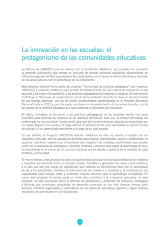 13
La innovación en las escuelas: el
protagonismo de las comunidades educativas
La Oficina de UNESCO Lima en alianza con la Fundación Telefónica, se complace en compartir
la presente publicación que recoge un conjunto de buenas prácticas educativas desarrolladas en
diferentes regiones del Perú que expresan las capacidades y el compromiso de los directores y docentes
de escuelas públicas con el aprendizaje de los estudiantes.
Este esfuerzo editorial forma parte del proyecto “Comunidad de práctica pedagógica” que impulsan
UNESCO y Fundación Telefónica para aportar al fortalecimiento de una cultura de innovación en las
escuelas y, de modo más específico, a las prácticas pedagógicas de maestras y maestros. En este sentido
contribuye a “Promover la revalorización social de la profesión docente en base al reconocimiento
de sus buenas prácticas” uno de los temas fundamentales contemplados en el Proyecto Educativo
Nacional hasta el 2021 y, por otra parte, se alinea con la revalorización de la carrera docente, uno de
los pilares de la reforma educativa que lleva adelante el Ministerio de Educación.
En efecto, fortalecer la formación y las prácticas pedagógicas de los docentes resulta una tarea
prioritaria para alcanzar los objetivos de las reformas educativas. Más aún, la calidad del trabajo del
profesorado es una condición fundamental para que las transformaciones educativas enunciadas por
los países lleguen a las aulas y se haga efectivo el derecho de los y las estudiantes a una educación
de calidad y a un aprendizaje pertinente a lo largo de su vida escolar.
En ese sentido, el Proyecto UNESCO-Fundación Telefónica en Perú se orienta a trabajar con los
docentes y más allá, con los equipos de docentes para diseñar, implementar, valorar y sistematizar, en
espacios colectivos, experiencias innovadoras que muestran las múltiples posibilidades que pueden
existir en la búsqueda de estrategias y técnicas creativas y eficaces para lograr el aprendizaje de las y
los estudiantes en el marco de un currículo nacional que se adapta y potencia en la realidad de cada
territorio y comunidad.
Al mismo tiempo, este proyecto ha sido una oportunidad para que la actividad profesional de maestros
y maestros sea asumido como un proceso creador, formativo y generador de nuevo conocimiento y,
a la par, que sea una fuente de satisfacción que refuerza su compromiso ético con el aprendizaje
de las y los estudiantes, fortalece la autonomía de los maestros y maestras y la confianza en sus
capacidades para innovar, crear y encontrar mejores caminos para el aprendizaje compartido. En
suma, este proyecto ha tenido como un norte claro contribuir a la innovación educativa, en este
proyecto, ha sido concebida como el proceso de apropiación y desarrollo de enfoques, estrategias
y técnicas que construyen propuestas de desarrollo curricular, en sus más diversas formas, para
provocar cambios organizados y sistemáticos en las prácticas educativas vigentes y lograr mejores
resultados de aprendizaje en sus estudiantes.
 