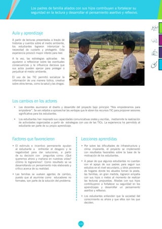 131
Aula y aprendizaje
A partir de lecturas presentadas a través de
historias y cuentos sobre el medio ambiente,
los estudiantes lograron interiorizar la
necesidad de cuidarlo y protegerlo. Esta
experiencia provocó mayor interés para leer.
A la vez, las estrategias aplicadas les
ayudaron a reflexionar sobre las eventuales
consecuencias y la influencia decisiva que
sus actos pueden ejercer para proteger o
perjudicar el medio ambiente.
El uso de las TIC permitió socializar la
información de una manera lúdica, creativa
sobre otros temas, como la salud y las drogas.
Los cambios en los actores
•	 Las docentes asumieron el diseño y desarrollo del proyecto bajo principio “Nos empoderamos para
empoderar”. Se ven retados a aprovechar las ventajas que le abren los recursos TIC para proponer sesiones
significativa para los estudiantes.
•	 Los estudiantes han mejorado sus capacidades comunicativas orales y escritas, mediamnte la realización
de actividades organizadas a partir de estrategias con uso de las TICs. La experiencia ha permitido al
estudiante ser parte de su propio aprendizaje.
Los padres de familia aliados con sus hijos contribuyen a fortalecer su
seguridad en la lectura y desarrollar el pensamiento asertivo y reflexivo.
Factores que favorecieron
•	 El estímulo e incentivo permanente ayudan
al estudiante a enfrentar el desgano y la
negatividad para dar soluciones, a partir
de su decisión con preguntas como: ¿Qué
queremos ahora y mañana en nuestras vidas?
¿Cómo lo lograremos?. Como resultado se va
desarrollando un pensamiento más elaborado y
crítico acerca de su realidad.
•	 Las familias se vuelven agentes de cambio,
puesto que al asumirse como educadores no
formales, son parte de la solución del problema.
Lecciones aprendidas
•	 Por sobre las dificultades de infraestructura y
clima imperante, el proyecto se implementó
con resultados favorables sobre la base de la
motivación de los estudiantes.
•	 A pesar de que algunos estudiantes no cuentan
con el apoyo de sus padres para seguir sus
estudios en el nivel secundario, y otros provienen
de hogares donde los abuelos toman la posta,
las familias, en gran medida, lograron empatía
con sus hijos o nietos al momento de realizar
las lecturas propuestas. Aliadas con sus hijos
contribuyeron a fortalecer su seguridad en los
aprendizajes y desarrollar un pensamiento
asertivo y reflexivo.
•	 Los estudiantes entienden que la sociedad del
conocimiento es ahora y que ellos son los que
deciden.
 