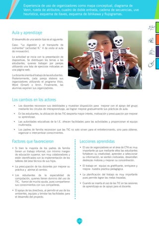 133
Aula y aprendizaje
El desarrollo de una sesión tipo es el siguiente:
Caso: “La digestión y el transporte de
nutrientes” (actividad N.° 4 de visita al aula
de innovación).
La actividad se inicia con la presentación de
diapositivas. Se distribuyen los temas a las
estudiantes, quienes trabajan por parejas
utilizando una lista de ejercicios indicadas en
una página web.
Ladocenteorientaeltrabajodelasestudiantes.
Posteriormente, cada pareja elabora sus
organizadores utilizando el programa Visio,
Word (Smart) o Xmin. Finalmente, las
alumnas exponen sus organizadores.
Los cambios en los actores
•	 Los docentes reconocen sus debilidades y muestran disposición para mejorar con el apoyo del grupo
mediante los círculos de interaprendizaje, así logran mejorar gradualmente sus prácticas de aula.
•	 En las estudiantes, la utilización de las TIC despierta mayor interés, motivación y preocupación por mejorar
su aprendizaje.
•	 Las autoridades educativas de la I.E. ofrecen facilidades para las actividades y proporcionan el equipo
multimedia.
•	 Los padres de familia reconocen que las TIC no solo sirven para el entretenimiento, sino para obtener,
organizar e intercambiar conocimientos.
Experiencia de uso de organizadores como mapa conceptual, diagrama de
Venn, rueda de atributos, cuadro de doble entrada, cadena de secuencias, uve
heurística, esquema de llaves, esquema de Ishikawa y flujogramas.
Factores que favorecieron
•	 Si bien la mayoría de los padres de familia
tienen un trabajo informal, con mínimo margen
de educación superior, son muy colaboradores y
están identificados con la implementación de los
talleres del área técnica de sus hijos.
•	 La preocupación de los docentes por mejorar su
práctica y abrirse al cambio.
•	 Los estudiantes de la especialidad de
computación, quienes tienen dominio del uso de
TIC, fueron de mucha ayuda, pues compartieron
sus conocimientos con sus compañeras.
•	 El apoyo de los directivos, al permitir el uso de los
ambientes, equipos y brindar las facilidades para
el desarrollo del proyecto.
Lecciones aprendidas
•	 El uso de organizadores en el área de CTA es muy
importante ya que mediante ellos las estudiantes
fortalecen su creatividad, aprenden a seleccionar
su información, se sienten motivadas, desarrollan
destrezas motoras y mejoran su concentración.
•	 El trabajo en equipo es gratificante, enriquece y
mejora nuestra practica pedagógica.
•	 La planificación del trabajo es muy importante
pues permite lograr las metas trazadas.
•	 Cuando se inserta el uso de las TIC en las sesiones
de aprendizaje es de apoyo para el docente.
 