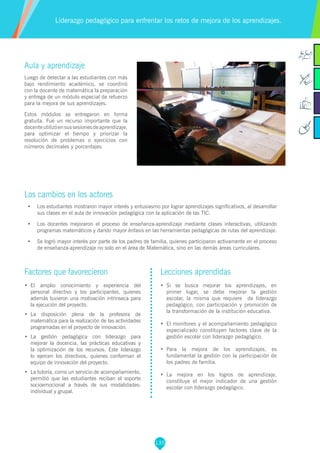 135
Aula y aprendizaje
Luego de detectar a las estudiantes con más
bajo rendimiento académico, se coordinó
con la docente de matemática la preparación
y entrega de un módulo especial de refuerzo
para la mejora de sus aprendizajes.
Estos módulos se entregaron en forma
gratuita. Fue un recurso importante que la
docenteutilizóensussesionesdeaprendizaje,
para optimizar el tiempo y priorizar la
resolución de problemas o ejercicios con
números decimales y porcentajes
Los cambios en los actores
•	 Los estudiantes mostraron mayor interés y entusiasmo por lograr aprendizajes significativos, al desarrollar
sus clases en el aula de innovación pedagógica con la aplicación de las TIC.
•	 Los docentes mejoraron el proceso de enseñanza-aprendizaje mediante clases interactivas, utilizando
programas matemáticos y dando mayor énfasis en las herramientas pedagógicas de rutas del aprendizaje.
•	 Se logró mayor interés por parte de los padres de familia, quienes participaron activamente en el proceso
de enseñanza-aprendizaje no solo en el área de Matemática, sino en las demás áreas curriculares.
Liderazgo pedagógico para enfrentar los retos de mejora de los aprendizajes.
Factores que favorecieron
•	 El amplio conocimiento y experiencia del
personal directivo y los participantes, quienes
además tuvieron una motivación intrínseca para
la ejecución del proyecto.
•	 La disposición plena de la profesora de
matemática para la realización de las actividades
programadas en el proyecto de innovación.
•	 La gestión pedagógica con liderazgo para
mejorar la docencia, las prácticas educativas y
la optimización de los recursos. Este liderazgo
lo ejercen los directivos, quienes conforman el
equipo de innovación del proyecto.
•	 La tutoría, como un servicio de acompañamiento,
permitió que las estudiantes reciban el soporte
socioemocional a través de sus modalidades:
individual y grupal.
Lecciones aprendidas
•	 Si se busca mejorar los aprendizajes, en
primer lugar, se debe mejorar la gestión
escolar, la misma que requiere de liderazgo
pedagógico, con participación y promoción de
la transformación de la institución educativa.
•	 El monitoreo y el acompañamiento pedagógico
especializado constituyen factores clave de la
gestión escolar con liderazgo pedagógico.
•	 Para la mejora de los aprendizajes, es
fundamental la gestión con la participación de
los padres de familia.
•	 La mejora en los logros de aprendizaje,
constituye el mejor indicador de una gestión
escolar con liderazgo pedagógico.
 