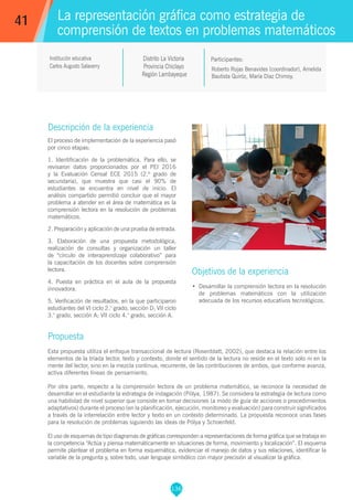 136
Roberto Rojas Benavides (coordinador), Amelida
Bautista Quiróz, María Díaz Chimoy.
Participantes:
La representación gráfica como estrategia de
comprensión de textos en problemas matemáticos
Objetivos de la experiencia
•	 Desarrollar la comprensión lectora en la resolución
de problemas matemáticos con la utilización
adecuada de los recursos educativos tecnológicos.
41
Institución educativa
Carlos Augusto Salaverry
Descripción de la experiencia
El proceso de implementación de la experiencia pasó
por cinco etapas:
1. Identificación de la problemática. Para ello, se
revisaron datos proporcionados por el PEI 2016
y la Evaluación Censal ECE 2015 (2.º grado de
secundaria), que muestra que casi el 90% de
estudiantes se encuentra en nivel de inicio. El
análisis compartido permitió concluir que el mayor
problema a atender en el área de matemática es la
comprensión lectora en la resolución de problemas
matemáticos.
2. Preparación y aplicación de una prueba de entrada.
3. Elaboración de una propuesta metodológica,
realización de consultas y organización un taller
de “círculo de interaprendizaje colaborativo” para
la capacitación de los docentes sobre comprensión
lectora.
4. Puesta en práctica en el aula de la propuesta
innovadora.
5. Verificación de resultados, en la que participaron
estudiantes del VI ciclo 2.° grado, sección D; VII ciclo
3.° grado, sección A; VII ciclo 4.° grado, sección A.
Propuesta
Esta propuesta utiliza el enfoque transaccional de lectura (Rosenblatt, 2002), que destaca la relación entre los
elementos de la tríada lector, texto y contexto, donde el sentido de la lectura no reside en el texto solo ni en la
mente del lector, sino en la mezcla continua, recurrente, de las contribuciones de ambos, que conforme avanza,
activa diferentes líneas de pensamiento.
Por otra parte, respecto a la comprensión lectora de un problema matemático, se reconoce la necesidad de
desarrollar en el estudiante la estrategia de indagación (Pólya, 1987). Se considera la estrategia de lectura como
una habilidad de nivel superior que consiste en tomar decisiones (a modo de guía de acciones o procedimientos
adaptativos) durante el proceso (en la planificación, ejecución, monitoreo y evaluación) para construir significados
a través de la interrelación entre lector y texto en un contexto determinado. La propuesta reconoce unas fases
para la resolución de problemas siguiendo las ideas de Pólya y Schoenfeld.
El uso de esquemas de tipo diagramas de gráficas corresponden a representaciones de forma gráfica que se trabaja en
la competencia “Actúa y piensa matemáticamente en situaciones de forma, movimiento y localización”. El esquema
permite plantear el problema en forma esquemática, evidenciar el manejo de datos y sus relaciones, identificar la
variable de la pregunta y, sobre todo, usar lenguaje simbólico con mayor precisión al visualizar la gráfica.
Distrito La Victoria
Provincia Chiclayo
Región Lambayeque
 