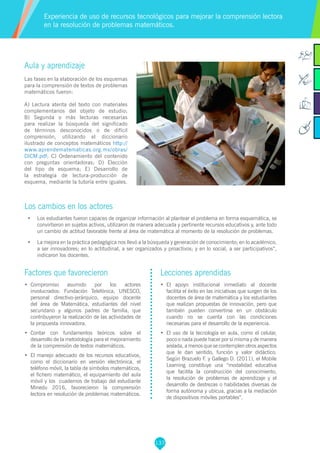 137
Aula y aprendizaje
Las fases en la elaboración de los esquemas
para la comprensión de textos de problemas
matemáticos fueron:
A) Lectura atenta del texto con materiales
complementarios del objeto de estudio;
B) Segunda o más lecturas necesarias
para realizar la búsqueda del significado
de términos desconocidos o de difícil
comprensión, utilizando el diccionario
ilustrado de conceptos matemáticos http://
www.aprendematematicas.org.mx/obras/
DICM.pdf; C) Ordenamiento del contenido
con preguntas orientadoras; D) Elección
del tipo de esquema; E) Desarrollo de
la estrategia de lectura-producción de
esquema, mediante la tutoría entre iguales.
Los cambios en los actores
•	 Los estudiantes fueron capaces de organizar información al plantear el problema en forma esquemática, se
convirtieron en sujetos activos, utilizaron de manera adecuada y pertinente recursos educativos y, ante todo
un cambio de actitud favorable frente al área de matemática al momento de la resolución de problemas.
•	 La mejora en la práctica pedagógica nos llevó a la búsqueda y generación de conocimiento; en lo académico,
a ser innovadores; en lo actitudinal, a ser organizados y proactivos; y en lo social, a ser participativos”,
indicaron los docentes.
Experiencia de uso de recursos tecnológicos para mejorar la comprensión lectora
en la resolución de problemas matemáticos.
Factores que favorecieron
•	 	Compromiso asumido por los actores
involucrados: Fundación Telefónica, UNESCO,
personal directivo-jerárquico, equipo docente
del área de Matemática, estudiantes del nivel
secundario y algunos padres de familia, que
contribuyeron la realización de las actividades de
la propuesta innovadora.
•	 Contar con fundamentos teóricos sobre el
desarrollo de la metodología para el mejoramiento
de la comprensión de textos matemáticos.
•	 El manejo adecuado de los recursos educativos,
como el diccionario en versión electrónica, el
teléfono móvil, la tabla de símbolos matemáticos,
el fichero matemático, el equipamiento del aula
móvil y los cuadernos de trabajo del estudiante
Minedu 2016, favorecieron la comprensión
lectora en resolución de problemas matemáticos.
Lecciones aprendidas
•	 El apoyo institucional inmediato al docente
facilita el éxito en las iniciativas que surgen de los
docentes de área de matemática y los estudiantes
que realizan propuestas de innovación, pero que
también pueden convertirse en un obstáculo
cuando no se cuenta con las condiciones
necesarias para el desarrollo de la experiencia.
•	 El uso de la tecnología en aula, como el celular,
poco o nada puede hacer por sí misma y de manera
aislada, a menos que se contemplen otros aspectos
que le dan sentido, función y valor didáctico.
Según Brazuelo F. y Gallego D. (2011), el Mobile
Learning constituye una “modalidad educativa
que facilita la construcción del conocimiento,
la resolución de problemas de aprendizaje y el
desarrollo de destrezas o habilidades diversas de
forma autónoma y ubicua, gracias a la mediación
de dispositivos móviles portables”.
 