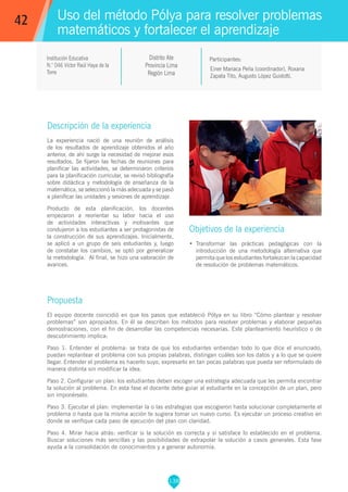 138
Einer Mariaca Peña (coordinador), Roxana
Zapata Tito, Augusto López Guidotti.
Propuesta
El equipo docente coincidió en que los pasos que estableció Pólya en su libro “Cómo plantear y resolver
problemas” son apropiados. En él se describen los métodos para resolver problemas y elaborar pequeñas
demostraciones, con el fin de desarrollar las competencias necesarias. Este planteamiento heurístico o de
descubrimiento implica:
Paso 1. Entender el problema: se trata de que los estudiantes entiendan todo lo que dice el enunciado,
puedan replantear el problema con sus propias palabras, distingan cuáles son los datos y a lo que se quiere
llegar. Entender el problema es hacerlo suyo, expresarlo en tan pocas palabras que pueda ser reformulado de
manera distinta sin modificar la idea.
Paso 2. Configurar un plan: los estudiantes deben escoger una estrategia adecuada que les permita encontrar
la solución al problema. En esta fase el docente debe guiar al estudiante en la concepción de un plan, pero
sin imponérselo.
Paso 3. Ejecutar el plan: implementar la o las estrategias que escogieron hasta solucionar completamente el
problema o hasta que la misma acción te sugiera tomar un nuevo curso. Es ejecutar un proceso creativo en
donde se verifique cada paso de ejecución del plan con claridad.
Paso 4. Mirar hacia atrás: verificar si la solución es correcta y si satisface lo establecido en el problema.
Buscar soluciones más sencillas y las posibilidades de extrapolar la solución a casos generales. Esta fase
ayuda a la consolidación de conocimientos y a generar autonomía.
Participantes:
Uso del método Pólya para resolver problemas
matemáticos y fortalecer el aprendizaje
Descripción de la experiencia
La experiencia nació de una reunión de análisis
de los resultados de aprendizaje obtenidos el año
anterior, de ahí surge la necesidad de mejorar esos
resultados. Se fijaron las fechas de reuniones para
planificar las actividades, se determinaron criterios
para la planificación curricular, se revisó bibliografía
sobre didáctica y metodología de enseñanza de la
matemática, se seleccionó la más adecuada y se pasó
a planificar las unidades y sesiones de aprendizaje.
Producto de esta planificación, los docentes
empezaron a reorientar su labor hacia el uso
de actividades interactivas y motivantes que
condujeron a los estudiantes a ser protagonistas de
la construcción de sus aprendizajes. Inicialmente,
se aplicó a un grupo de seis estudiantes y, luego
de constatar los cambios, se optó por generalizar
la metodología. Al final, se hizo una valoración de
avances.
Objetivos de la experiencia
•	 Transformar las prácticas pedagógicas con la
introducción de una metodología alternativa que
permita que los estudiantes fortalezcan la capacidad
de resolución de problemas matemáticos.
42
Institución Educativa
N.° 046 Víctor Raúl Haya de la
Torre
Distrito Ate
Provincia Lima
Región Lima
 