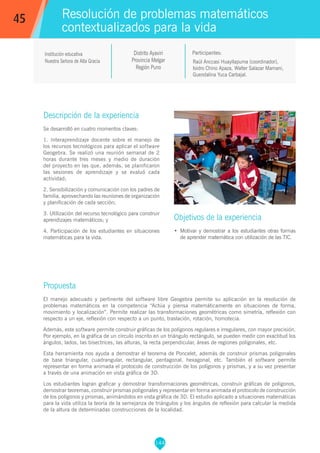 144
Raúl Anccasi Huayllapuma (coordinador),
Isidro Chino Apaza, Walter Salazar Mamani,
Guendalina Yuca Carbajal.
Participantes:
Resolución de problemas matemáticos
contextualizados para la vida
Objetivos de la experiencia
•	 Motivar y demostrar a los estudiantes otras formas
de aprender matemática con utilización de las TIC.
45
Institución educativa
Nuestra Señora de Alta Gracia
Distrito Ayaviri
Provincia Melgar
Región Puno
Descripción de la experiencia
Se desarrolló en cuatro momentos claves:
1. Interaprendizaje docente sobre el manejo de
los recursos tecnológicos para aplicar el software
Geogebra. Se realizó una reunión semanal de 2
horas durante tres meses y medio de duración
del proyecto en las que, además, se planificaron
las sesiones de aprendizaje y se evaluó cada
actividad;
2. Sensibilización y comunicación con los padres de
familia, aprovechando las reuniones de organización
y planificación de cada sección;
3. Utilización del recurso tecnológico para construir
aprendizajes matemáticos; y
4. Participación de los estudiantes en situaciones
matemáticas para la vida.
Propuesta
El manejo adecuado y pertinente del software libre Geogebra permite su aplicación en la resolución de
problemas matemáticos en la competencia “Actúa y piensa matemáticamente en situaciones de forma,
movimiento y localización”. Permite realizar las transformaciones geométricas como simetría, reflexión con
respecto a un eje, reflexión con respecto a un punto, traslación, rotación, homotecia.
Además, este software permite construir gráficas de los polígonos regulares e irregulares, con mayor precisión.
Por ejemplo, en la gráfica de un círculo inscrito en un triángulo rectángulo, se pueden medir con exactitud los
ángulos, lados, las bisectrices, las alturas, la recta perpendicular, áreas de regiones poligonales, etc.
Esta herramienta nos ayuda a demostrar el teorema de Poncelet, además de construir prismas poligonales
de base triangular, cuadrangular, rectangular, pentagonal, hexagonal, etc. También el software permite
representar en forma animada el protocolo de construcción de los polígonos y prismas, y a su vez presentar
a través de una animación en vista gráfica de 3D.
Los estudiantes logran graficar y demostrar transformaciones geométricas, construir gráficas de polígonos,
demostrar teoremas, construir prismas poligonales y representar en forma animada el protocolo de construcción
de los polígonos y prismas, animándolos en vista gráfica de 3D. El estudio aplicado a situaciones matemáticas
para la vida utiliza la teoría de la semejanza de triángulos y los ángulos de reflexión para calcular la medida
de la altura de determinadas construcciones de la localidad.
 