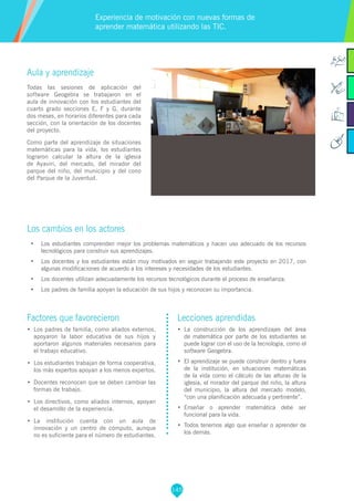 145
Factores que favorecieron
•	 Los padres de familia, como aliados externos,
apoyaron la labor educativa de sus hijos y
aportaron algunos materiales necesarios para
el trabajo educativo.
•	 Los estudiantes trabajan de forma cooperativa,
los más expertos apoyan a los menos expertos.
•	 Docentes reconocen que se deben cambiar las
formas de trabajo.
•	 Los directivos, como aliados internos, apoyan
el desarrollo de la experiencia.
•	 La institución cuenta con un aula de
innovación y un centro de cómputo, aunque
no es suficiente para el número de estudiantes.
Lecciones aprendidas
•	 La construcción de los aprendizajes del área
de matemática por parte de los estudiantes se
puede lograr con el uso de la tecnología, como el
software Geogebra.
•	 El aprendizaje se puede construir dentro y fuera
de la institución, en situaciones matemáticas
de la vida como el cálculo de las alturas de la
iglesia, el mirador del parque del niño, la altura
del municipio, la altura del mercado modelo,
“con una planificación adecuada y pertinente”.
•	 Enseñar o aprender matemática debe ser
funcional para la vida.
•	 Todos tenemos algo que enseñar o aprender de
los demás.
Aula y aprendizaje
Todas las sesiones de aplicación del
software Geogebra se trabajaron en el
aula de innovación con los estudiantes del
cuarto grado secciones E, F y G, durante
dos meses, en horarios diferentes para cada
sección, con la orientación de los docentes
del proyecto.
Como parte del aprendizaje de situaciones
matemáticas para la vida, los estudiantes
lograron calcular la altura de la iglesia
de Ayaviri, del mercado, del mirador del
parque del niño, del municipio y del cono
del Parque de la Juventud.
Los cambios en los actores
•	 Los estudiantes comprenden mejor los problemas matemáticos y hacen uso adecuado de los recursos
tecnológicos para construir sus aprendizajes.
•	 Los docentes y los estudiantes están muy motivados en seguir trabajando este proyecto en 2017, con
algunas modificaciones de acuerdo a los intereses y necesidades de los estudiantes.
•	 Los docentes utilizan adecuadamente los recursos tecnológicos durante el proceso de enseñanza.
•	 Los padres de familia apoyan la educación de sus hijos y reconocen su importancia.
Experiencia de motivación con nuevas formas de
aprender matemática utilizando las TIC.
 