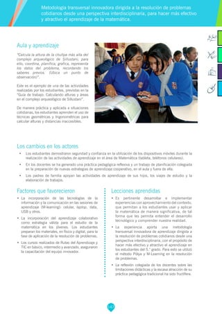 147
Aula y aprendizaje
“Calcula la altura de la chullpa más alta del
complejo arqueológico de Sillustani; para
ello, coordina, planifica, grafica, representa
los datos del problema, recordando los
saberes previos. (Ubica un punto de
observación)”.
Este es el ejemplo de una de las actividades
realizadas por los estudiantes, previstas en la
“Guía de trabajo: Calculando alturas y áreas
en el complejo arqueológico de Sillustani”.
De manera práctica y aplicada a situaciones
cotidianas, los estudiantes aprenden el uso de
técnicas geométricas y trigonométricas para
calcular alturas y distancias inaccesibles.
Los cambios en los actores
•	 Los estudiantes demostraron seguridad y confianza en la utilización de los dispositivos móviles durante la
realización de las actividades de aprendizaje en el área de Matemática (tableta, teléfonos celulares).
•	 En los docentes se ha generado una práctica pedagógica reflexiva y un trabajo de planificación colegiada
en la preparación de nuevas estrategias de aprendizaje cooperativo, en el aula y fuera de ella.
•	 Los padres de familia apoyan las actividades de aprendizaje de sus hijos, los viajes de estudio y la
elaboración de trabajos.
Metodología transversal innovadora dirigida a la resolución de problemas
cotidianos desde una perspectiva interdisciplinaria, para hacer más efectivo
y atractivo el aprendizaje de la matemática.
Factores que favorecieron
•	 La incorporación de las tecnologías de la
información y la comunicación en las sesiones de
aprendizaje (M-learning): celular, laptop, data,
USB y otros.
•	 La incorporación del aprendizaje colaborativo
como estrategia válida para el estudio de la
matemática en los jóvenes. Los estudiantes
preparan los materiales, en físico y digital, para la
fase de aplicación de la resolución de problemas.
•	 Los cursos realizados de Rutas del Aprendizaje y
TIC en básico, intermedio y avanzado, aseguraron
la capacitación del equipo innovador.
Lecciones aprendidas
•	 Es pertinente desarrollar e implementar
experiencias con aprovechamiento del contexto,
que permitan a los estudiantes usar y aplicar
la matemática de manera significativa, de tal
forma que les permita entender el desarrollo
tecnológico y comprender nuestra realidad.
•	 La experiencia aporta una metodología
transversal innovadora de aprendizaje dirigida a
la resolución de problemas cotidianos desde una
perspectiva interdisciplinaria, con el propósito de
hacer más efectivo y atractivo el aprendizaje en
los estudiantes del 5.° grado. Para esto se utilizó
el método Pólya y M-Learning en la resolución
de problemas.
•	 La reflexión colegiada de los docentes sobre las
limitaciones didácticas y la escasa atracción de su
práctica pedagógica tradicional ha sido fructífera.
 