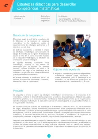 148
Andrés Quispe Vilca (coordinador),
Paul Mamani Tisnado, Sabas Títalo Ccama.
Participantes:
Estrategias didácticas para desarrollar
competencias matemáticas
Objetivos de la experiencia
•	 Mejorar la comprensión y resolución de problemas
matemáticos mediante juegos, laboratorios y
talleres matemáticos, para el aprendizaje de la
matemática, en los alumnos del primer grado de
secundaria de la I.E.S. Industrial N.º 32 de Puno.
47
Institución educativa
IES Industrial 32
Descripción de la experiencia
El proyecto surgió a partir de la constatación de
la deficiencia en la resolución de problemas
matemáticos en los estudiantes, debido al
desconocimiento de estrategias pertinentes y el
desinterés por esta área.
De parte de los docentes, se constató el empleo
de estrategias metodológicas convencionales. El
equipo de docentes del 1.º grado de secundaria
asumió el reto. En el primer momento, “Apresto
de la propuesta metodológica”, se estudiaron las
orientaciones y nuevas estrategias.
El segundo momento, “Generando nueva
metodología”, consistió en tres talleres de
capacitación para los docentes con docentes
invitados, quienes trabajaron en torno a la
importancia del juego en el aprendizaje de la
matemática, la ejecución de los talleres matemáticos
y el uso de laboratorio matemático.
En el tercer momento, se pusieron en práctica las
sesiones de aprendizaje planificadas. Finalmente,
se realizó el cotejo de los resultados.
Propuesta
La propuesta se orienta a superar las estrategias metodológicas convencionales en la enseñanza de la
matemática, mediante al desarrollo de la comprensión y resolución de problemas con utilización de juegos,
laboratorios y talleres. En el acompañamiento y monitoreo se observó, efectivamente, que la mayoría de los
docentes empleaban metodologías de resolución mecánica con uso de la pizarra, lo que generaba el rechazo en
la mayoría de los estudiantes.
En las orientaciones de las Rutas del Aprendizaje VI de Matemática (MINEDU 2016: 66), se recomiendan
los juegos, laboratorios y talleres matemáticos para el desarrollo de las competencias matemáticas en los
estudiantes del VI ciclo de EBR. El desarrollo de estas estrategias supone ventajas en el nivel intelectual, así como
en el personal y social de los estudiantes. Los resultados muestran una mejora significativa en el rendimiento
académico y el desarrollo del espíritu crítico y autocrítico, el respeto, la perseverancia, la cooperación, el
compañerismo, la lealtad, la seguridad, la audacia, la puntualidad, entre otros valores y actitudes.
La influencia de la metodología aplicada por los docentes permitió a los estudiantes sentirse atraídos por el área
de Matemática. Pólya señala que “solo es posible lograr que los estudiantes se entusiasmen a la práctica de los
números si el docente busca alternativas con juegos didácticos” (Mendoza, 2006: 62). La aplicación del juego,
la elaboración de materiales manipulables y la utilización de los entornos virtuales enriquece el aprendizaje de
la matemática.
Distrito Puno
Provincia Puno
Región Puno
 