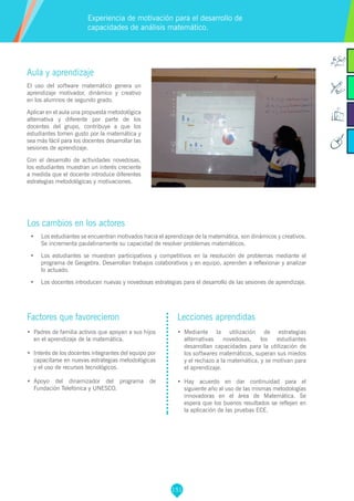 151
Aula y aprendizaje
El uso del software matemático genera un
aprendizaje motivador, dinámico y creativo
en los alumnos de segundo grado.
Aplicar en el aula una propuesta metodológica
alternativa y diferente por parte de los
docentes del grupo, contribuye a que los
estudiantes tomen gusto por la matemática y
sea más fácil para los docentes desarrollar las
sesiones de aprendizaje.
Con el desarrollo de actividades novedosas,
los estudiantes muestran un interés creciente
a medida que el docente introduce diferentes
estrategias metodológicas y motivaciones.
Los cambios en los actores
•	 Los estudiantes se encuentran motivados hacia el aprendizaje de la matemática, son dinámicos y creativos.
Se incrementa paulatinamente su capacidad de resolver problemas matemáticos.
•	 Los estudiantes se muestran participativos y competitivos en la resolución de problemas mediante el
programa de Geogebra. Desarrollan trabajos colaborativos y en equipo, aprenden a reflexionar y analizar
lo actuado.
•	 Los docentes introducen nuevas y novedosas estrategias para el desarrollo de las sesiones de aprendizaje.
Experiencia de motivación para el desarrollo de
capacidades de análisis matemático.
Factores que favorecieron
•	 Padres de familia activos que apoyan a sus hijos
en el aprendizaje de la matemática.
•	 Interés de los docentes integrantes del equipo por
capacitarse en nuevas estrategias metodológicas
y el uso de recursos tecnológicos.
•	 Apoyo del dinamizador del programa de
Fundación Telefónica y UNESCO.
Lecciones aprendidas
•	 Mediante la utilización de estrategias
alternativas novedosas, los estudiantes
desarrollan capacidades para la utilización de
los softwares matemáticos, superan sus miedos
y el rechazo a la matemática, y se motivan para
el aprendizaje.
•	 Hay acuerdo en dar continuidad para el
siguiente año al uso de las mismas metodologías
innovadoras en el área de Matemática. Se
espera que los buenos resultados se reflejen en
la aplicación de las pruebas ECE.
 