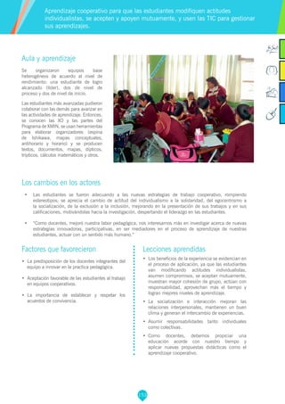 153
Factores que favorecieron
•	 La predisposición de los docentes integrantes del
equipo a innovar en la practica pedagógica.
•	 Aceptación favorable de las estudiantes al trabajo
en equipos cooperativos.
•	 La importancia de establecer y respetar los
acuerdos de convivencia.
Lecciones aprendidas
•	 Los beneficios de la experiencia se evidencian en
el proceso de aplicación, ya que las estudiantes
van modificando actitudes individualistas,
asumen compromisos, se aceptan mutuamente,
muestran mayor cohesión de grupo, actúan con
responsabilidad, aprovechan más el tiempo y
logran mejores niveles de aprendizaje.
•	 La socialización e interacción mejoran las
relaciones interpersonales, mantienen un buen
clima y generan el intercambio de experiencias.
•	 Asumir responsabilidades tanto individuales
como colectivas.
•	 Como docentes, debemos propiciar una
educación acorde con nuestro tiempo y
aplicar nuevas propuestas didácticas como el
aprendizaje cooperativo.
Aula y aprendizaje
Se organizaron equipos base
heterogéneos de acuerdo al nivel de
rendimiento: una estudiante de logro
alcanzado (líder), dos de nivel de
proceso y dos de nivel de inicio.
Las estudiantes más avanzadas pudieron
colaborar con las demás para avanzar en
las actividades de aprendizaje. Entonces,
se conocen las XO y las partes del
Programa de XMIN, se usan herramientas
para elaborar organizadores (espina
de Ishikawa, mapas conceptuales,
antihorario y horario) y se producen
textos, documentos, mapas, dípticos,
trípticos, cálculos matemáticos y otros.
Los cambios en los actores
•	 Las estudiantes se fueron adecuando a las nuevas estrategias de trabajo cooperativo, rompiendo
estereotipos; se aprecia el cambio de actitud del individualismo a la solidaridad, del egocentrismo a
la socialización, de la exclusión a la inclusión, mejorando en la presentación de sus trabajos y en sus
calificaciones, motivándolas hacia la investigación, despertando el liderazgo en las estudiantes.
•	 “Como docentes, mejoró nuestra labor pedagógica, nos interesamos más en investigar acerca de nuevas
estrategias innovadoras, participativas, en ser mediadores en el proceso de aprendizaje de nuestras
estudiantes, actuar con un sentido más humano.”
Aprendizaje cooperativo para que las estudiantes modifiquen actitudes
individualistas, se acepten y apoyen mutuamente, y usen las TIC para gestionar
sus aprendizajes.
 