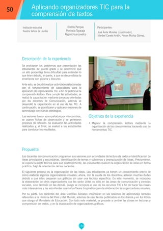 154
José Ávila Morales (coordinador),
Maribel Canelo Antón, Néstor Muñoz Gómez.
Participantes:
Aplicando organizadores TIC para la
comprensión de textos
Objetivos de la experiencia
•	 Mejorar la comprensión lectora mediante la
organización de los conocimientos haciendo uso de
herramientas TIC.
50
Institución educativa
Nuestra Señora de Lourdes
Distrito Pampas
Provincia Tayacaja
Región Huancavelica
Descripción de la experiencia
Se analizaron los problemas que presentaban las
estudiantes de quinto grado y se determinó que
un alto porcentaje tenía dificultad para entender lo
que leían debido, en parte, a que se desarrollaba la
enseñanza con pizarra y discurso.
Ante esto, se decidió realizar actividades relacionadas
con el fortalecimiento de capacidades para la
aplicación de organizadores TIC, a fin de potenciar la
comprensión lectora. Para cumplir las actividades, se
realizó la capacitación mediante jornadas orientadas
por los docentes de Comunicación, además se
desarrolló la capacitación en el uso de las TIC. A
continuación, se planificaron y aplicaron sesiones de
aprendizaje con nuevas estrategias.
Las sesiones fueron acompañadas por intercambios,
se usaron fichas de observación y se generaron
procesos de reflexión. Se evaluaron las actividades
realizadas y, al final, se evaluó a las estudiantes
para constatar los resultados.
Propuesta
Los docentes de comunicación programan sus sesiones con actividades de lectura de textos e identificación de
ideas principales y secundarias, identificación de temas y subtemas y jerarquización de ideas. Previamente,
se expone la parte teórica para que posteriormente, las estudiantes realicen la organización de ideas en forma
práctica, bajo la orientación de los docentes.
El siguiente proceso es la organización de las ideas. Las estudiantes ya tienen un conocimiento previo de
cómo elaborar algunos organizadores visuales; ahora, con la ayuda de los docentes, aclaran muchas dudas
debido a que ellas preparan sus gráficos sin usar una técnica específica. En este momento, se incorpora
la elaboración de otros organizadores que les serán útiles no sólo en las áreas de comunicación y ciencias
sociales, sino también en las demás. Luego se incorpora el uso de los recursos TIC a fin de hacer las clases
más interesantes y las estudiantes usan el software Inspiration para la elaboración de organizadores visuales.
Por su parte, los docentes del área Ciencias Sociales incorporan en las sesiones de aprendizaje lecturas
referentes a la Historia del Perú y del Mundo, además de usar textos publicados en los diarios y en los libros
que otorga el Ministerio de Educación. Con todo este material, se procede a centrar las clases en lecturas y
comprensión de textos, y en la elaboración de organizadores gráficos.
 