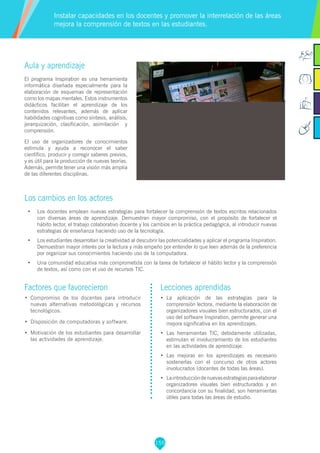 155
Factores que favorecieron
•	 Compromiso de los docentes para introducir
nuevas alternativas metodológicas y recursos
tecnológicos.
•	 Disposición de computadoras y software.
•	 Motivación de los estudiantes para desarrollar
las actividades de aprendizaje.
Lecciones aprendidas
•	 La aplicación de las estrategias para la
comprensión lectora, mediante la elaboración de
organizadores visuales bien estructurados, con el
uso del software Inspiration, permite generar una
mejora significativa en los aprendizajes.
•	 Las herramientas TIC, debidamente utilizadas,
estimulan el involucramiento de los estudiantes
en las actividades de aprendizaje.
•	 Las mejoras en los aprendizajes es necesario
sostenerlas con el concurso de otros actores
involucrados (docentes de todas las áreas).
•	 Laintroduccióndenuevasestrategiasparaelaborar
organizadores visuales bien estructurados y en
concordancia con su finalidad, son herramientas
útiles para todas las áreas de estudio.
Aula y aprendizaje
El programa Inspiration es una herramienta
informática diseñada especialmente para la
elaboración de esquemas de representación
como los mapas mentales. Estos instrumentos
didácticos facilitan el aprendizaje de los
contenidos relevantes, además de aplicar
habilidades cognitivas como síntesis, análisis,
jerarquización, clasificación, asimilación y
comprensión.
El uso de organizadores de conocimientos
estimula y ayuda a reconocer el saber
científico, producir y corregir saberes previos,
y es útil para la producción de nuevas teorías.
Además, permite tener una visión más amplia
de las diferentes disciplinas.
Los cambios en los actores
•	 Los docentes emplean nuevas estrategias para fortalecer la comprensión de textos escritos relacionados
con diversas áreas de aprendizaje. Demuestran mayor compromiso, con el propósito de fortalecer el
hábito lector, el trabajo colaborativo docente y los cambios en la práctica pedagógica, al introducir nuevas
estrategias de enseñanza haciendo uso de la tecnología.
•	 Los estudiantes desarrollan la creatividad al descubrir las potencialidades y aplicar el programa Inspiration.
Demuestran mayor interés por la lectura y más empeño por entender lo que leen además de la preferencia
por organizar sus conocimientos haciendo uso de la computadora.
•	 Una comunidad educativa más comprometida con la tarea de fortalecer el hábito lector y la comprensión
de textos, así como con el uso de recursos TIC.
Instalar capacidades en los docentes y promover la interrelación de las áreas
mejora la comprensión de textos en las estudiantes.
 