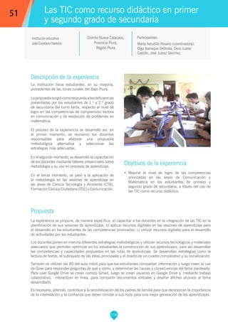 156
María Astudillo Rosario (coordinadora),
Olga Ipanaque Ordinola, Dora Juárez
Castillo, José Juárez Sánchez.
Participantes:
Las TIC como recurso didáctico en primer
y segundo grado de secundaria
Objetivos de la experiencia
•	 Mejorar el nivel de logro de las competencias
priorizadas en las áreas de Comunicación y
Matemática en los estudiantes de primero y
segundo grado de secundaria, a través del uso de
las TIC como recurso didáctico.
51
Institución educativa
José Cayetano Heredia
Descripción de la experiencia
La institución tiene estudiantes, en su mayoría,
procedentes de las zonas rurales del Bajo Piura.
Lapropuestasurgiócomorespuestaalasdeficiencias
presentadas por los estudiantes de 1.º y 2.º grado
de secundaria del turno tarde, respecto al nivel de
logro en las competencias de comprensión lectora
en comunicación y de resolución de problemas en
matemática.
El proceso de la experiencia se desarrolló así: en
el primer momento, se reunieron los docentes
responsables para elaborar una propuesta
metodológica alternativa y seleccionar las
estrategias más adecuadas.
En el segundo momento, se desarrolló la capacitación
de los docentes mediante talleres presenciales sobre
metodología y su uso en procesos de aprendizaje.
En el tercer momento, se pasó a la aplicación de
la metodología en las sesiones de aprendizaje en
las áreas de Ciencia Tecnología y Ambiente (CTA),
Formación Cívica y Ciudadana (FCC) y Comunicación.
Propuesta
La experiencia se propone, de manera específica: a) capacitar a los docentes en la integración de las TIC en la
planificación de sus sesiones de aprendizaje; b) aplicar recursos digitales en las sesiones de aprendizaje para
el desarrollo en los estudiantes de las competencias priorizadas; c) utilizar recursos digitales para el desarrollo
de actividades por los estudiantes.
Los docentes ponen en marcha diferentes estrategias metodológicas y utilizan recursos tecnológicos y materiales
adecuados que permiten optimizar en los estudiantes la construcción de sus aprendizajes, para así desarrollar
las competencias y capacidades propuestas en las rutas de aprendizaje. Se desarrollan estrategias como la
lectura de textos, el subrayado de las ideas principales y el diseño de un cuadro comparativo y su socialización.
También se utilizan las XO del aula móvil para que los estudiantes compartan información y luego creen la uve
de Gowi para responder preguntas de qué y cómo, y determinar las causas y consecuencias del tema planteado.
Para usar Google Drive se crean correos Gmail, luego se crean usuarios en Google Drive y, mediante trabajo
colaborativo, interactúan en línea, para compartir documentos virtuales y diseñar afiches alusivos al tema
desarrollado.
Es necesario, además, contribuir a la sensibilización de los padres de familia para que reconozcan la importancia
de la interrelación y la confianza que deben brindar a sus hijos para una mejor generación de los aprendizajes.
Distrito Nueva Catacaos,
Provincia Piura,
Región Piura.
 