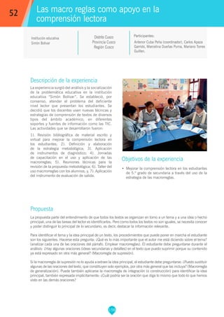 158
Antenor Cuba Peña (coordinador), Carlos Apaza
Garrido, Marcelina Dueñas Puma, Mariano Torres
Guillen.
Participantes:
Las macro reglas como apoyo en la
comprensión lectora
Objetivos de la experiencia
•	 Mejorar la comprensión lectora en los estudiantes
de 5.º grado de secundaria a través del uso de la
estrategia de las macrorreglas.
52
Institución educativa
Simón Bolivar
Descripción de la experiencia
La experiencia surgió del análisis y la socialización
de la problemática educativa en la institución
educativa “Simón Bolívar”. Se estableció, por
consenso, atender el problema del deficiente
nivel lector que presentan los estudiantes. Se
decidió que los docentes usen nuevas técnicas y
estrategias de comprensión de textos de diversos
tipos del ámbito académico, en diferentes
soportes y fuentes de información como las TIC.
Las actividades que se desarrollaron fueron:
1). Revisión bibliográfica de material escrito y
virtual para mejorar la comprensión lectora en
los estudiantes; 2). Definición y elaboración
de la estrategia metodológica; 3). Aplicación
de instrumentos de diagnóstico; 4). Jornadas
de capacitación en el uso y aplicación de las
macrorreglas; 5). Reuniones técnicas para la
revisión de la propuesta metodológica; 6). Taller del
uso macrrorreglas con los alumnos; y, 7). Aplicación
del instrumento de evaluación de salida.
Propuesta
La propuesta parte del entendimiento de que todos los textos se organizan en torno a un tema y a una idea o hecho
principal; una de las tareas del lector es identificarlos. Pero como todos los textos no son iguales, se necesita conocer
y poder distinguir lo principal de lo secundario, es decir, destacar la información relevante.
Para identificar el tema y la idea principal de un texto, los procedimientos que puede poner en marcha el estudiante
son los siguientes: Hacerse esta pregunta: ¿Qué es lo más importante que el autor me está diciendo sobre el tema?
(analizar cada una de las oraciones del párrafo. Emplear macrorreglas). El estudiante debe preguntarse durante el
análisis: ¿Hay algunas oraciones (ideas secundarias y detalles) en el texto que puedo suprimir porque su contenido
ya está expresado en otra más general? (Macrorregla de supresión).
Si la macrorregla de supresión no lo ayuda a extraer la idea principal, el estudiante debe preguntarse: ¿Puedo sustituir
algunas de las oraciones del texto, que constituyen solo ejemplos, por otra más general que las incluya? (Macrorregla
de generalización). Puede también aplicarse la macrorregla de integración (o construcción) para identificar la idea
principal, también expresada implícitamente: ¿Cuál podría ser la oración que diga lo mismo que todo lo que hemos
visto en las demás oraciones?
Distrito Cusco
Provincia Cusco
Región Cusco
 