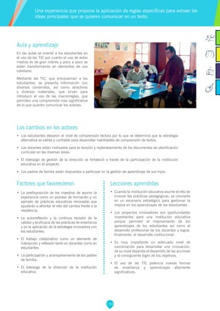 159
Aula y aprendizaje
En las aulas se orientó a los estudiantes en
el uso de las TIC por cuanto el uso de estos
medios es de gran interés y poco a poco se
están transformando en elementos de uso
cotidiano.
Mediante las TIC, que entusiasman a los
estudiantes, se presenta información con
diversos contenidos, así como atractivos
y diversos materiales, que sirven para
introducir el uso de las macrorreglas, que
permiten una comprensión más significativa
de lo que quieren comunicar los autores.
Los cambios en los actores
•	 Los estudiantes elevaron el nivel de comprensión lectora por lo que se determinó que la estrategia
alternativa es válida y confiable para desarrollar habilidades de comprensión de textos.
•	 Los docentes están motivados para la revisión y replanteamiento de los documentos de planificación
curricular en las diversas áreas.
•	 El liderazgo de gestión de la dirección se fortaleció a través de la participación de la institución
educativa en el proyecto.
•	 Los padres de familia están dispuestos a participar en la gestión de aprendizaje de sus hijos.
Una experiencia que propone la aplicación de reglas específicas para extraer las
ideas principales que se quieren comunicar en un texto.
Factores que favorecieron
•	 La predisposición de los maestros de asumir la
experiencia como un proceso de formación y un
ejemplo de prácticas educativas renovadas que
ayudarán a afrontar el reto del cambio frente a la
resistencia.
•	 La autorreflexión y la continua revisión de la
validez y la eficacia de las prácticas de enseñanza
y en la aplicación de la estrategia innovadora con
los estudiantes.
•	 El trabajo colaborativo como un elemento de
interacción y reflexión tanto en docentes como en
estudiantes.
•	 La participación y acompañamiento de los padres
de familia.
•	 El liderazgo de la dirección de la institución
educativa.
Lecciones aprendidas
•	 Cuando la institución educativa asume el reto de
innovar las prácticas pedagógicas, se convierte
en un escenario estratégico para gestionar la
mejora en los aprendizajes de los estudiantes.
•	 Los proyectos innovadores son oportunidades
importantes para una institución educativa
porque permiten el mejoramiento de los
aprendizajes de los estudiantes así como el
desarrollo profesional de los docentes y lograr,
finalmente, el desarrollo institucional.
•	 Es muy importante un adecuado nivel de
coordinación para desarrollar una innovación;
de su nivel depende el desarrollo de las acciones
y el consiguiente logro de los objetivos.
•	 El uso de las TIC potencia nuevas formas
de enseñanza y aprendizajes altamente
significativos.
 