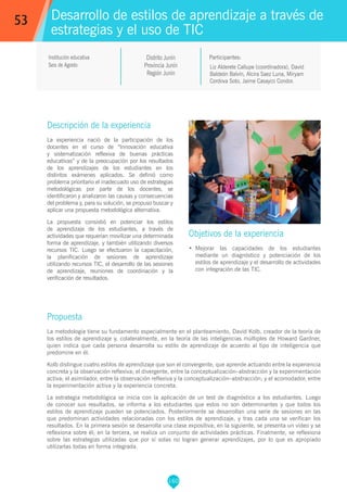 160
Liz Alderete Callupe (coordinadora), David
Baldeón Balvín, Alcira Saez Luna, Miryam
Cordova Soto, Jaime Casayco Condor.
Propuesta
La metodología tiene su fundamento especialmente en el planteamiento, David Kolb, creador de la teoría de
los estilos de aprendizaje y, colateralmente, en la teoría de las inteligencias múltiples de Howard Gardner,
quien indica que cada persona desarrolla su estilo de aprendizaje de acuerdo al tipo de inteligencia que
predomine en él.
Kolb distingue cuatro estilos de aprendizaje que son el convergente, que aprende actuando entre la experiencia
concreta y la observación reflexiva; el divergente, entre la conceptualización–abstracción y la experimentación
activa; el asimilador, entre la observación reflexiva y la conceptualización–abstracción; y el acomodador, entre
la experimentación activa y la experiencia concreta.
La estrategia metodológica se inicia con la aplicación de un test de diagnóstico a los estudiantes. Luego
de conocer sus resultados, se informa a los estudiantes que estos no son determinantes y que todos los
estilos de aprendizaje pueden se potenciados. Posteriormente se desarrollan una serie de sesiones en las
que predominan actividades relacionadas con los estilos de aprendizaje, y tras cada una se verifican los
resultados. En la primera sesión se desarrolla una clase expositiva; en la siguiente, se presenta un vídeo y se
reflexiona sobre él; en la tercera, se realiza un conjunto de actividades prácticas. Finalmente, se reflexiona
sobre las estrategias utilizadas que por sí solas no logran generar aprendizajes, por lo que es apropiado
utilizarlas todas en forma integrada.
Participantes:
Desarrollo de estilos de aprendizaje a través de
estrategias y el uso de TIC
Objetivos de la experiencia
•	 Mejorar las capacidades de los estudiantes
mediante un diagnóstico y potenciación de los
estilos de aprendizaje y el desarrollo de actividades
con integración de las TIC.
53
Institución educativa
Seis de Agosto
Distrito Junín
Provincia Junín
Región Junín
Descripción de la experiencia
La experiencia nació de la participación de los
docentes en el curso de “Innovación educativa
y sistematización reflexiva de buenas prácticas
educativas” y de la preocupación por los resultados
de los aprendizajes de los estudiantes en los
distintos exámenes aplicados. Se definió como
problema prioritario el inadecuado uso de estrategias
metodológicas por parte de los docentes, se
identificaron y analizaron las causas y consecuencias
del problema y, para su solución, se propuso buscar y
aplicar una propuesta metodológica alternativa.
La propuesta consistió en potenciar los estilos
de aprendizaje de los estudiantes, a través de
actividades que requerían movilizar una determinada
forma de aprendizaje, y también utilizando diversos
recursos TIC. Luego se efectuaron la capacitación,
la planificación de sesiones de aprendizaje
utilizando recursos TIC, el desarrollo de las sesiones
de aprendizaje, reuniones de coordinación y la
verificación de resultados.
 