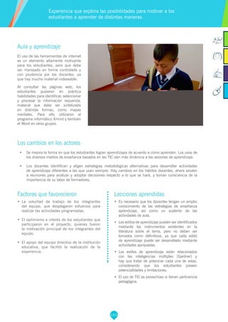 161
Factores que favorecieron
•	 La voluntad de trabajo de los integrantes
del equipo, que desplegaron esfuerzos para
realizar las actividades programadas.
•	 El optimismo e interés de los estudiantes que
participaron en el proyecto, quienes fueron
la motivación principal de los integrantes del
equipo.
•	 El apoyo del equipo directivo de la institución
educativa, que facilitó la realización de la
experiencia.
Lecciones aprendidas
•	 Es necesario que los docentes tengan un amplio
conocimiento de las estrategias de enseñanza
aprendizaje, así como un sustento de las
actividades de aula.
•	 Los estilos de aprendizaje pueden ser identificados
mediante los instrumentos existentes en la
literatura sobre el tema, pero no deben ser
tomados como definitivos, ya que cada estilo
de aprendizaje puede ser desarrollado mediante
actividades apropiadas.
•	 Los estilos de aprendizaje están relacionados
con las inteligencias múltiples (Gardner) y
hay que tratar de potenciar cada una de estas,
considerando que los estudiantes poseen
potencialidades y limitaciones.
•	 	El uso de TIC es provechoso si tienen pertinencia
pedagógica.
Aula y aprendizaje
El uso de las herramientas de internet
es un elemento altamente motivante
para los estudiantes, pero que debe
ser manejado en forma controlada y
con prudencia por los docentes, ya
que hay mucho material indeseable.
Al consultar las páginas web, los
estudiantes pusieron en práctica
habilidades para identificar, seleccionar
y procesar la información requerida,
material que debe ser sintetizado
en distintas formas, como mapas
mentales. Para ello utilizaron el
programa informático Xmind y también
el Word en otros grupos.
Los cambios en los actores
•	 Se mejora la forma en que los estudiantes logran aprendizajes de acuerdo a cómo aprenden. Los usos de
los diversos medios de enseñanza basados en las TIC dan más dinámica a las sesiones de aprendizaje.
•	 Los docentes identifican y eligen estrategias metodológicas alternativas para desarrollar actividades
de aprendizaje diferentes a las que usan siempre. Hay cambios en los hábitos docentes, ahora asisten
a reuniones para analizar y adoptar decisiones respecto a lo que se hará, y toman consciencia de la
importancia de su labor de formadores.
Experiencia que explora las posibilidades para motivar a los
estudiantes a aprender de distintas maneras.
 