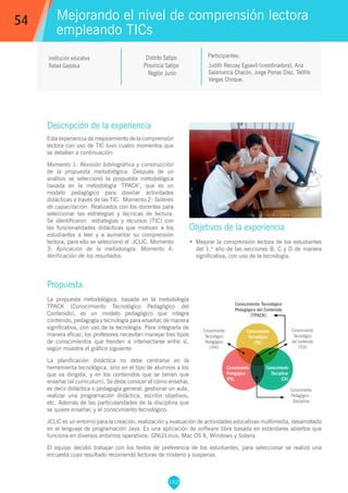 162
Judith Recuay Egoavil (coordinadora), Ana
Salamanca Chacón, Jorge Porras Díaz, Teófilo
Vargas Choque.
Participantes:
Mejorando el nivel de comprensión lectora
empleando TICs
Objetivos de la experiencia
•	 Mejorar la comprensión lectora de los estudiantes
del 1.º año de las secciones B, C y D de manera
significativa, con uso de la tecnología.
54
Institución educativa
Rafael Gastelua
Descripción de la experiencia
Esta experiencia de mejoramiento de la comprensión
lectora con uso de TIC tuvo cuatro momentos que
se detallan a continuación:
Momento 1: Revisión bibliográfica y construcción
de la propuesta metodológica. Después de un
análisis se seleccionó la propuesta metodológica
basada en la metodología ‘TPACK’, que es un
modelo pedagógico para diseñar actividades
didácticas a través de las TIC. Momento 2: Talleres
de capacitación. Realizados con los docentes para
seleccionar las estrategias y técnicas de lectura.
Se identificaron estrategias y recursos (TIC) con
las funcionalidades didácticas que motivan a los
estudiantes a leer y a aumentar su comprensión
lectora, para ello se seleccionó el JCLIC. Momento
3: Aplicación de la metodología. Momento 4:
Verificación de los resultados.
Propuesta
La propuesta metodológica, basada en la metodología
TPACK (Conocimiento Tecnológico Pedagógico del
Contenido), es un modelo pedagógico que integra
contenido, pedagogía y tecnología para enseñar, de manera
significativa, con uso de la tecnología. Para integrarla de
manera eficaz, los profesores necesitan manejar tres tipos
de conocimientos que tienden a intersectarse entre sí,
según muestra el gráfico siguiente:
La planificación didáctica no debe centrarse en la
herramienta tecnológica, sino en el tipo de alumnos a los
que va dirigida, y en los contenidos que se tienen que
enseñar (el currículum). Se debe conocer el cómo enseñar,
es decir didáctica o pedagogía general; gestionar un aula,
realizar una programación didáctica, escribir objetivos,
etc. Además de las particularidades de la disciplina que
se quiere enseñar, y el conocimiento tecnológico.
JCLIC es un entorno para la creación, realización y evaluación de actividades educativas multimedia, desarrollado
en el lenguaje de programación Java. Es una aplicación de software libre basada en estándares abiertos que
funciona en diversos entornos operativos: GNU/Linux, Mac OS X, Windows y Solaris.
El equipo decidió trabajar con los textos de preferencia de los estudiantes, para seleccionar se realizó una
encuesta cuyo resultado recomendó lecturas de misterio y suspenso.
Distrito Satipo
Provincia Satipo
Región Junín
Conocimiento Tecnológico
Pedagógico del Contenido
(TPACK)
Conocimiento
Tecnológico
del contenido
(TCK)
Conocimiento
Tecnológico
Pedagógico
(TPK)
Conocimiento
Pedagógico -
Disciplinar
Conocimiento
Pedagógico
(PK)
Conocimiento
Tecnológico
(TK)
Conocimiento
Disciplinar
(CK)
 