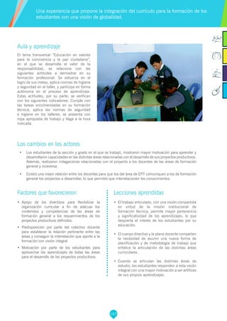 167
Aula y aprendizaje
El tema transversal “Educación en valores
para la convivencia y la paz ciudadana”,
en el que se desarrolla el valor de la
responsabilidad, se relaciona con las
siguientes actitudes a demostrar en su
formación profesional: Se esfuerza en el
logro de sus metas, aplica normas de higiene
y seguridad en el taller, y participa en forma
autónoma en el proceso de aprendizaje.
Estas actitudes, por su parte, se verifican
con los siguientes indicadores: Cumple con
las tareas encomendadas en su formación
técnica, aplica las normas de seguridad
e higiene en los talleres, se presenta con
ropa apropiada de trabajo y llega a la hora
indicada.
Los cambios en los actores
•	 Los estudiantes de la sección y grado en el que se trabajó, mostraron mayor motivación para aprender y
desarrollaron capacidades en las distintas áreas relacionadas con el desarrollo de sus proyectos productivos.
Además, realizaron indagaciones relacionadas con el proyecto a los docentes de las áreas de formación
general y viceversa.
•	 Existió una mejor relación entre los docentes para que los del área de EPT comuniquen a los de formación
general los proyectos a desarrollar, lo que permitió que interrelacionen los conocimientos.
Una experiencia que propone la integración del currículo para la formación de los
estudiantes con una visión de globalidad.
Factores que favorecieron
•	 Apoyo de los directivos para flexibilizar la
organización curricular a fin de adecuar los
contenidos y competencias de las áreas de
formación general a los requerimientos de los
proyectos productivos definidos.
•	 Predisposición por parte del colectivo docente
para establecer la relación pertinente entre las
áreas y conseguir la interrelación que aporte a la
formación con visión integral.
•	 Motivación por parte de los estudiantes para
aprovechar los aprendizajes de todas las áreas
para el desarrollo de los proyectos productivos.
Lecciones aprendidas
•	 El trabajo articulado, con una visión compartida
en virtud de la misión institucional de
formación técnica, permite mayor pertenencia
y significatividad de los aprendizajes, lo que
despierta el interés de los estudiantes por su
educación.
•	 El cuerpo directivo y la plana docente comparten
la necesidad de asumir una nueva forma de
planificación y de metodología de trabajo que
enfatice la articulación de las distintas áreas
curriculares.
•	 Cuando se articulan las distintas áreas de
estudio, los estudiantes responden a esta visión
integral con una mayor motivación a ser artífices
de sus propios aprendizajes.
 