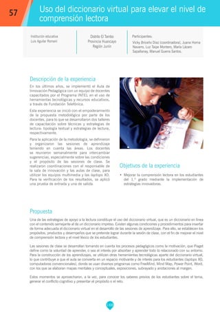 168
Vicky Briceño Díaz (coordinadora), Juana Horna
Navarro, Luz Taipe Montero, María Lázaro
Sapallanay, Manuel Guerra Santos.
Participantes:
Uso del diccionario virtual para elevar el nivel de
comprensión lectora
Objetivos de la experiencia
•	 Mejorar la comprensión lectora en los estudiantes
del 1.º grado mediante la implementación de
estrategias innovadoras.
57
Institución educativa
Luis Aguilar Romaní
Descripción de la experiencia
En los últimos años, se implementó el Aula de
Innovación Pedagógica con un equipo de docentes
capacitados por el Programa INTEL en el uso de
herramientas tecnológicas y recursos educativos,
a través de Fundación Telefónica.
Esta experiencia se inició con el empoderamiento
de la propuesta metodológica por parte de los
docentes, para lo que se desarrollaron dos talleres
de capacitación sobre técnicas y estrategias de
lectura: tipología textual y estrategias de lectura,
respectivamente.
Para la aplicación de la metodología, se definieron
y organizaron las sesiones de aprendizaje
teniendo en cuenta las áreas. Los docentes
se reunieron semanalmente para intercambiar
sugerencias, especialmente sobre las condiciones
y el propósito de las sesiones de clase. Se
realizaron coordinaciones con el responsable de
la sala de innovación y las aulas de clase, para
utilizar los equipos multimedia y las laptops XO.
Para la verificación de los resultados, se aplicó
una prueba de entrada y una de salida.
Propuesta
Una de las estrategias de apoyo a la lectura constituye el uso del diccionario virtual, que es un diccionario en línea
con el contenido semejante al de un diccionario impreso. Existen algunas condiciones y procedimientos para insertar
de forma adecuada el diccionario virtual en el desarrollo de las sesiones de aprendizaje. Para ello, se establecen los
propósitos, productos y desempeños que se pretende lograr durante la sesión de clase, con el fin de mejorar el nivel
de comprensión lectora y el nivel léxico de los estudiantes.
Las sesiones de clase se desarrollan tomando en cuenta los procesos pedagógicos como la motivación, que Piaget
define como la voluntad de aprender, o sea el interés por absorber y aprender todo lo relacionado con su entorno.
Para la construcción de los aprendizajes, se utilizan otras herramientas tecnológicas aparte del diccionario virtual,
lo que contribuye a que el aula se convierta en un espacio motivante y de interés para los estudiantes (laptops XO,
computadoras convencionales), donde se usan diversos programas como FreeMind, Mind Map, Power Point, Word,
con los que se elaboran mapas mentales y conceptuales, exposiciones, subrayado y anotaciones al margen.
Estos momentos se aprovecharon, a la vez, para conocer los saberes previos de los estudiantes sobre el tema,
generar el conflicto cognitivo y presentar el propósito o el reto.
Distrito El Tambo
Provincia Huancayo
Región Junín
 