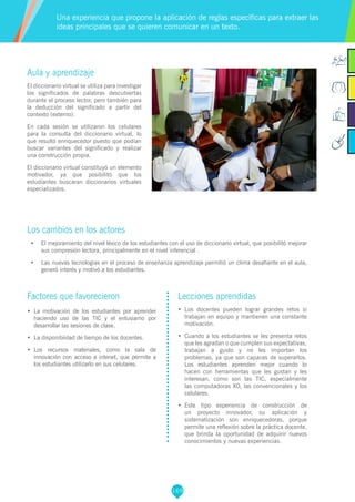 169
Aula y aprendizaje
El diccionario virtual se utiliza para investigar
los significados de palabras descubiertas
durante el proceso lector, pero también para
la deducción del significado a partir del
contexto (externo).
En cada sesión se utilizaron los celulares
para la consulta del diccionario virtual, lo
que resultó enriquecedor puesto que podían
buscar variantes del significado y realizar
una construcción propia.
El diccionario virtual constituyó un elemento
motivador, ya que posibilitó que los
estudiantes buscaran diccionarios virtuales
especializados.
Los cambios en los actores
•	 El mejoramiento del nivel léxico de los estudiantes con el uso de diccionario virtual, que posibilitó mejorar
sus compresión lectora, principalmente en el nivel inferencial .
•	 Las nuevas tecnologías en el proceso de enseñanza aprendizaje permitió un clima desafiante en el aula,
generó interés y motivó a los estudiantes.
Una experiencia que propone la aplicación de reglas específicas para extraer las
ideas principales que se quieren comunicar en un texto.
Factores que favorecieron
•	 La motivación de los estudiantes por aprender
haciendo uso de las TIC y el entusiamo por
desarrollar las sesiones de clase.
•	 La disponibiidad de tiempo de los docentes.
•	 Los recursos materiales, como la sala de
innovación con acceso a intenet, que permite a
los estudiantes utilizarlo en sus celulares.
Lecciones aprendidas
•	 Los docentes pueden lograr grandes retos si
trabajan en equipo y mantienen una constante
motivación.
•	 Cuando a los estudiantes se les presenta retos
que les agradan o que cumplen sus expectativas,
trabajan a gusto y no les importan los
problemas, ya que son capaces de superarlos.
Los estudiantes aprenden mejor cuando lo
hacen con herramientas que les gustan y les
interesan, como son las TIC, especialmente
las computadoras XO, las convencionales y los
celulares.
•	 Este tipo experiencia de construcción de
un proyecto innovador, su aplicación y
sistematización son enriquecedoras, porque
permite una reflexión sobre la práctica docente,
que brinda la oportunidad de adquirir nuevos
conocimientos y nuevas experiencias.
 
