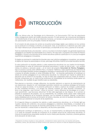 1 Respetamos el enfoque de género en esta publicación, considerando el valioso aporte de las y los docentes participantes,
estudiantes y tutoras, pero para efectos de facilitar la lectura solo usaremos el masculino en todas las designaciones grupales.
INTRODUCCIÓN1
En los últimos años, las Tecnologías de la Información y la Comunicación (TIC) han ido adquiriendo
mayor protagonismo dentro del modelo educativo peruano. En este ascenso, las innovaciones tecnológicas
van transformando el día a día de las relaciones humanas; y el acceso y la generación de conocimiento se
van posicionando como los principales motores del desarrollo.
En el corazón de este proceso de cambio se encuentra la tecnología digital, que colabora con los cambios
que se producen en el trabajo, la familia y la educación. Ésta, se convierte en un elemento que cobra cada
vez mayor relevancia por comprometer el aprendizaje y el desarrollo de los niños y jóvenes en la escuela
Tanto la creatividad de las y los docentes1
, como su incursión en el entorno digital, han generado experiencias
pedagógicas que desafían las adversidades de su entorno. Por esta razón, el proyecto Comunidad de Práctica
Pedagógica, convocó a los docentes de los centros educativos públicos a participar en un curso que recogiese
experiencias pedagógicas innovadoras.
El objetivo es promover la creatividad de docentes para crear prácticas pedagógicas innovadoras, que persigan
el objetivo de mejorar los aprendizajes en el aula, para luego difundirlas a toda la comunidad educativa nacional.
En esta publicación se recopilan setenta y cuatro experiencias educativas con uso creativo de tecnologías,
implementadas en aulas de instituciones educativas periurbanas o rurales de todo el país —con variados
índices de pobreza y exclusión social—, en el marco del proyecto Comunidad de Práctica Pedagógica,
bajo el convenio suscrito entre UNESCO Perú y Fundación Telefónica. Estas experiencias son testimonio de
cómo la tecnología posibilita cambios pedagógicos orientados al mejoramiento de los aprendizajes de los niños
y jóvenes de escuelas ubicadas en zonas vulnerables del Perú. Los docentes participantes se constituyen en
actores de cambios pedagógicos en sus instituciones educativas. Su motivación por mejorar la calidad de la
educación que se brinda en sus escuelas, ha sido el motor para cuestionarse sobre sus modos de enseñar y
formular innovaciones que, en medio de las condiciones de vulnerabilidad de los territorios donde operan sus
instituciones, han resultado de gran beneficio para sus estudiantes.
Para plasmar su recorrido y recoger reflexiones, los docentes realizaron un ejercicio de sistematización de
sus experiencias, basados en una metodología aprendida mediante una novedosa estrategia de formación
virtual con apoyo de tutores. En la presente publicación se relatan y explican las ventajas y potencialidad
de esta modalidad formativa, y se recogen las historias contadas por estos docentes innovadores, en
torno a las preguntas: ¿qué hicimos?, ¿cómo lo hicimos?, ¿cómo utilizamos las tecnologías en el aula?,
¿qué aprendimos?, ¿qué lecciones obtuvimos? El libro está organizado en dos bloques. En el primero se
presenta la experiencia del proyecto, con sus antecedentes, los contextos donde operan estas instituciones
y el marco de referencia de la innovación educativa, que ha orientado al proyecto. Además, se describe y
explica detalladamente el proceso de formación de tutores y docentes, así como el resultado del análisis de las
tendencias que caracterizan al conjunto de las experiencias.
En el segundo bloque se presentan las setenta y cuatro experiencias educativas, en un formato ágil que
muestra, además del contenido y los procesos pedagógicos y didácticos desarrollados, el resultado de la
reflexión realizada por los equipos de docentes participantes en torno a los cambios ocurridos, los factores
que han favorecido u obstaculizado su desarrollo y las lecciones aprendidas.
La publicación constituye un testimonio y, a la vez, un reconocimiento a la dedicación de estos docentes
y un modo de compartir semillas de innovación en el contexto actual de las instituciones educativas. El
conjunto de experiencias presentadas resulta de mucho interés para docentes, directivos y diversos gestores
de la educación de todo el país.
17
 