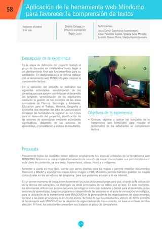 170
Jesús Cerrón Canchanya (coordinador),
Cesar Palomino Aquino, Ignacia Salas Marcelo,
Leandro Cuevas Poma, Gladys Aquino Guevara.
Participantes:
Aplicación de la herramienta web Mindomo
para favorecer la comprensión de textos
Objetivos de la experiencia
•	 Conocer, explorar y aplicar las bondades de la
herramienta web MINDOMO para mejorar el
rendimiento de los estudiantes en comprensión
lectora.
58
Institución educativa
9 de Julio
Distrito Concepción
Provincia Concepción
Región Junín
Descripción de la experiencia
En la etapa de definición del proyecto trabajó el
grupo de docentes en colaborativa hasta llegar a
un planteamiento final que fue presentado para su
aprobación. En dicha propuesta se definió trabajar
con la herramienta web MINDOMO para mejorar la
comprensión lectora.
En la ejecución del proyecto se realizaron las
siguientes actividades: sensibilización de los
docentes para que apoyen y contribuyan al desarrollo
del proyecto; sensibilización de los estudiantes
mediante la gestión de los docentes de las áreas
curriculares de Ciencia, Tecnología y Ambiente,
Educación para el Trabajo, Historia, Geografía y
Economía (los docentes del área de Comunicación
brindaron las facilidades de ingresar en sus horas
para el desarrollo del proyecto); planificación de
las sesiones de aprendizaje mediante actividades
significativas; desarrollo de las sesiones de
aprendizaje; y constatación y análisis de resultados.
Propuesta
Previamente todos los docentes deben conocer ampliamente las diversas utilidades de la herramienta web
MINDOMO. Mindomo es una completa herramienta de creación de mapas conceptuales que permite introducir
toda clase de contenido, ya sea texto, hiperenlaces, vídeos, música o imágenes.
Aprender a usarlo es muy fácil, cuenta con varios diseños para los mapas y permite importar documentos
Freemind y MMAP y exportar los mapas como imagen o PDF. Mindomo permite también guardar los mapas
conceptuales en los servidores del programa, para que podamos acceder a él vía Internet.
En un primer momento se trabaja directamente en las aulas de los estudiantes para que, a través de la utilización
de la técnica del subrayado, se obtengan las ideas principales de los textos que se leen. En este momento,
los estudiantes utilizan sus propios recursos tecnológicos como son celulares y tablet para el desarrollo de las
sesiones de aprendizaje, luego se programa el desarrollo de las sesiones en el aula de innovación tecnológica,
para la utilización de la herramienta web MINDOMO en la generación de los organizadores de conocimientos
en base a las ideas principales de los textos leídos. Se trata de que los estudiantes utilicen de forma correcta
la herramienta web MINDOMO en la creación de organizadores de conocimiento, en base a un texto de libre
elección. Al final, los estudiantes presentan sus trabajos al grupo de compañeros.
 