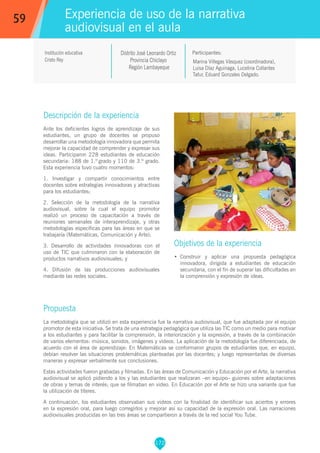 172
Marina Villegas Vásquez (coordinadora),
Luisa Díaz Aguinaga, Lucelina Collantes
Tafur, Eduard Gonzales Delgado.
Participantes:
Experiencia de uso de la narrativa
audiovisual en el aula
Objetivos de la experiencia
•	 Construir y aplicar una propuesta pedagógica
innovadora, dirigida a estudiantes de educación
secundaria, con el fin de superar las dificultades en
la comprensión y expresión de ideas.
59
Institución educativa
Cristo Rey
Descripción de la experiencia
Ante los deficientes logros de aprendizaje de sus
estudiantes, un grupo de docentes se propuso
desarrollar una metodología innovadora que permita
mejorar la capacidad de comprender y expresar sus
ideas. Participaron 228 estudiantes de educación
secundaria: 188 de 1.º grado y 110 de 3.º grado.
Esta experiencia tuvo cuatro momentos:
1. Investigar y compartir conocimientos entre
docentes sobre estrategias innovadoras y atractivas
para los estudiantes;
2. Selección de la metodología de la narrativa
audiovisual, sobre la cual el equipo promotor
realizó un proceso de capacitación a través de
reuniones semanales de interaprendizaje, y otras
metodologías específicas para las áreas en que se
trabajaría (Matemáticas, Comunicación y Arte);
3. Desarrollo de actividades innovadoras con el
uso de TIC que culminaron con la elaboración de
productos narrativos audiovisuales; y
4. Difusión de las producciones audiovisuales
mediante las redes sociales.
Propuesta
La metodología que se utilizó en esta experiencia fue la narrativa audiovisual, que fue adaptada por el equipo
promotor de esta iniciativa. Se trata de una estrategia pedagógica que utiliza las TIC como un medio para motivar
a los estudiantes y para facilitar la comprensión, la interiorización y la expresión, a través de la combinación
de varios elementos: música, sonidos, imágenes y videos. La aplicación de la metodología fue diferenciada, de
acuerdo con el área de aprendizaje: En Matemáticas se conformaron grupos de estudiantes que, en equipo,
debían resolver las situaciones problemáticas planteadas por las docentes; y luego representarlas de diversas
maneras y expresar verbalmente sus conclusiones.
Estas actividades fueron grabadas y filmadas. En las áreas de Comunicación y Educación por el Arte, la narrativa
audiovisual se aplicó pidiendo a los y las estudiantes que realizaran –en equipo– guiones sobre adaptaciones
de obras y temas de interés; que se filmaban en video. En Educación por el Arte se hizo una variante que fue
la utilización de títeres.
A continuación, los estudiantes observaban sus videos con la finalidad de identificar sus aciertos y errores
en la expresión oral, para luego corregirlos y mejorar así su capacidad de la expresión oral. Las narraciones
audiovisuales producidas en las tres áreas se compartieron a través de la red social You Tube.
Distrito José Leonardo Ortiz
Provincia Chiclayo
Región Lambayeque
 