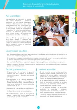 173
Factores que favorecieron
•	 El compromiso y la motivación del personal
docente que llevó adelante la experiencia,
quienes construyeron y ejecutaron la propuesta
pedagógica.
•	 La metodología de la “narrativa audiovisual”
permitió el trabajo en grupo para la comprensión
de los mensajes y motivó a los estudiantes a
crear formas novedosas de expresión corporal y
verbal, usando las TIC.
•	 La elaboración y uso de material contextualizado.
•	 Un trato más horizontal con los estudiantes.
•	 El involucramiento y apoyo de la mayoría de
padres y madres; así como el apoyo de las
autoridades de la institución educativa.
Lecciones aprendidas
•	 	El trato horizontal permite que los estudiantes
pierdan la timidez y el miedo a participar, de ahí la
importancia de poner en práctica una educación
que los valore, les dé confianza en sí mismos y les
muestre las ventajas del trabajo colaborativo.
•	 Al ser protagonistas de su propio aprendizaje, a
través de actividades innovadoras de narrativa
audiovisual, se interiorizan conocimientos y
mejoran la expresión corporal y verbal.
•	 En un ambiente favorable, los estudiantes
desarrollan su creatividad y consiguen
comprender mejor los mensajes, expresar sus
ideas, resolver problemas, ampliar su lenguaje.
•	 	Las TIC son un factor altamente favorable para el
aprendizaje en la población adolescente.
Aula y aprendizaje
Los estudiantes se organizaron en grupos
para buscar alternativas a problemas
planteados. Las soluciones se presentaron
mediante dramatizaciones que eran
filmadas y editadas para hacer videos que
se colgaban en la web. De este modo,
los estudiantes lograron la comprensión
y exposición de ideas con más facilidad.
Asimismo, se elaboraron guiones sobre
obras u otros temas, y se realizaba su
representación dramática o con títeres.
Estas se filmaban y proyectaban para
ver aciertos y errores y corregirlos. La
combinación de sonidos, música, imágenes
y videos en la narrativa audiovisual permite
que los estudiantes mejoren su capacidad
comprensiva y expresiva.
Los cambios en los actores
•	 Los estudiantes mostraron un mejor desenvolvimiento y confianza en sí mismos, actitud que redunda en la
mejora de su comprensión y expresión oral.
•	 El compromiso e integración de los docentes se expresó en un trato más cordial y horizontal, cumpliéndose
el principio pedagógico de que en un ambiente agradable el aprendizaje fluye.
•	 Las autoridades flexibilizaron su posición, apoyaron el proyecto y brindaron facilidades para su aplicación.
•	 Padres y madres de familia se interesaron más en el aprendizaje de sus hijos y proporcionaron materiales
para el desarrollo del proyecto.
Experiencia de uso de herramientas audiovisuales
para mejorar la comprensión.
 