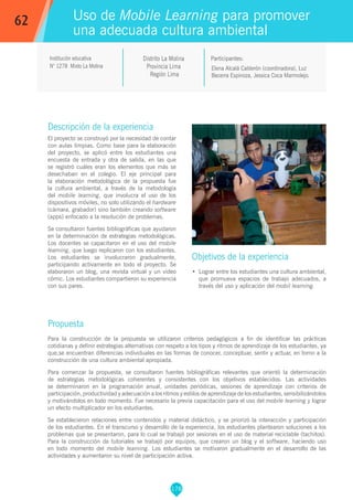 178
Elena Alcalá Calderón (coordinadora), Luz
Becerra Espinoza, Jessica Coca Marmolejo.
Participantes:
Uso de Mobile Learning para promover
una adecuada cultura ambiental
Objetivos de la experiencia
•	 Lograr entre los estudiantes una cultura ambiental,
que promueva espacios de trabajo adecuados, a
través del uso y aplicación del mobil learning.
62
Institución educativa
N° 1278 Mixto La Molina
Descripción de la experiencia
El proyecto se construyó por la necesidad de contar
con aulas limpias. Como base para la elaboración
del proyecto, se aplicó entre los estudiantes una
encuesta de entrada y otra de salida, en las que
se registró cuáles eran los elementos que más se
desechaban en el colegio. El eje principal para
la elaboración metodológica de la propuesta fue
la cultura ambiental, a través de la metodología
del mobile learning, que involucra el uso de los
dispositivos móviles, no solo utilizando el hardware
(cámara, grabador) sino también creando software
(apps) enfocado a la resolución de problemas.
Se consultaron fuentes bibliográficas que ayudaron
en la determinación de estrategias metodológicas.
Los docentes se capacitaron en el uso del mobile
learning, que luego replicaron con los estudiantes.
Los estudiantes se involucraron gradualmente,
participando activamente en todo el proyecto. Se
elaboraron un blog, una revista virtual y un video
cómic. Los estudiantes compartieron su experiencia
con sus pares.
Propuesta
Para la construcción de la propuesta se utilizaron criterios pedagógicos a fin de identificar las prácticas
cotidianas y definir estrategias alternativas con respeto a los tipos y ritmos de aprendizaje de los estudiantes, ya
que,se encuentran diferencias individuales en las formas de conocer, conceptuar, sentir y actuar, en torno a la
construcción de una cultura ambiental apropiada.
Para comenzar la propuesta, se consultaron fuentes bibliográficas relevantes que orientó la determinación
de estrategias metodológicas coherentes y consistentes con los objetivos establecidos. Las actividades
se determinaron en la programación anual, unidades periódicas, sesiones de aprendizaje con criterios de
participación, productividad y adecuación a los ritmos y estilos de aprendizaje de los estudiantes, sensibilizándolos
y motivándolos en todo momento. Fue necesario la previa capacitación para el uso del mobile learning y lograr
un efecto multiplicador en los estudiantes.
Se establecieron relaciones entre contenidos y material didáctico, y se priorizó la interacción y participación
de los estudiantes. En el transcurso y desarrollo de la experiencia, los estudiantes plantearon soluciones a los
problemas que se presentaron, para lo cual se trabajó por sesiones en el uso de material reciclable (tachitos).
Para la construcción de tutoriales se trabajó por equipos, que crearon un blog y el software, haciendo uso
en todo momento del mobile learning. Los estudiantes se motivaron gradualmente en el desarrollo de las
actividades y aumentaron su nivel de participación activa.
Distrito La Molina
Provincia Lima
Región Lima
 