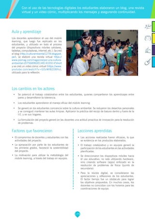 179
Aula y aprendizaje
Los docentes aprendieron el uso del mobile
learning, que luego fue replicado en los
estudiantes, y utilizado en todo el proceso
del proyecto (dispositivos móviles celulares,
tabletas,computadoras,internet,etc.).Secreó
el blog (http://culturambiental1278.blogspot.
pe/), se elaboró una revista virtual https://
www.joomag.com/magazine/por-una-cultura-
ambiental-i/0756896001481433914?short
y se creó un video cómic virtual (https://www.
youtube.com/watch?v=EOzWf820BYo),
utilizado para la reflexión.
Los cambios en los actores
•	 Se potenció el trabajo colaborativo entre los estudiantes, quienes compartieron los aprendizajes entre
pares y desarrollaron la tolerancia.
•	 Los estudiantes aprendieron el manejo eficaz del mobile learning.
•	 Se generó en los estudiantes conciencia sobre la cultura ambiental. Se redujeron los desechos personales
y se consiguió mantener las aulas limpias. Aplicaron la práctica del recojo de basura dentro y fuera de la
I.E. y en sus hogares.
•	 La formulación del proyecto generó en las docentes una actitud proactiva de innovación para la resolución
de problemas.
Con el uso de las tecnologías digitales los estudiantes elaboraron un blog, una revista
virtual y un video cómic, multiplicando los mensajes y asegurando continuidad.
Factores que favorecieron
•	 El compromiso de docentes y estudiantes con las
actividades del proyecto.
•	 La apropiación por parte de los estudiantes de
los primeros grados, favoreció la sostenibilidad
del proyecto.
•	 La motivación para utilizar la metodología del
mobile learning, a través del trabajo en equipos.
Lecciones aprendidas
•	 Las acciones realizadas fueron eficaces, lo que
se evidencia en los productos elaborados.
•	 El trabajo colaborativo y en equipos generó la
participación de los estudiantes en las actividades
planificadas.
•	 Se direccionaron los dispositivos móviles hacia
el uso educativo, no solo utilizando hardware,
sino creando software (apps) enfocado en la
resolución de problemas de física (quinto de
secundaria).
•	 Para la revista digital, se consideraron las
apreciaciones y reflexiones de los estudiantes.
El factor tiempo fue un obstáculo para lograr
los objetivos propuestos. En muchos casos, los
docentes no coincidían con los horarios para las
coordinaciones de equipo.
 