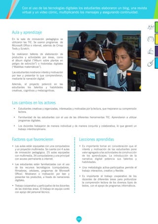 181
Aula y aprendizaje
En la sala de innovación pedagógica se
utilizaron las TIC. Se usaron programas de
Microsoft Office e internet, además de Cmap
Tools y Scratch.
Se realizaron talleres de elaboración de
productos y actividades por áreas, como
el álbum digital (“Álbum sobre plantas en
peligro de extinción”) o historietas digitales
(“Malditas matemáticas”).
Las estudiantes mostraron interés y motivación
por leer y presentar lo que comprendieron,
mediante la narración digital.
Además, el proyecto potenció en las
estudiantes los talentos y habilidades
creativas, cognitivas y metacognitivas.
Los cambios en los actores
•	 Estudiantes creativas y organizadas, interesadas y motivadas por la lectura, que mejoraron su comprensión
lectora.
•	 Familiaridad de las estudiantes con el uso de las diferentes herramientas TIC. Aprendieron a utilizar
programas digitales.
•	 Los docentes trabajaron de manera individual y de manera conjunta y colaborativa, lo que generó un
trabajo interdisciplinario.
Factores que favorecieron
•	 Las aulas están equipadas con una computadora
y un proyector multimedia. Se cuenta con 4 aulas
de innovación pedagógica, 25 aulas equipadas
con multimedia, 34 computadoras y una principal
con acceso permanente a internet.
•	 Las estudiantes están familiarizadas con el uso
de los recursos tecnológicos (computadoras,
filmadoras, celulares, programas de Microsoft
Office). Mostraron o motivación por leer y
presentar los productos, a través de narraciones
digitales.
•	 Trabajo cooperativo y participativo de los docentes
de las distintas áreas. El trabajo en equipo contó
con apoyo del personal técnico.
Lecciones aprendidas
•	 Es importante tomar en consideración que el
interés y motivación de las estudiantes pone
valor agregado a las actividades de construcción
de los aprendizajes. La introducción de la
narrativa digital potencia sus talentos y
habilidades.
•	 Una metodología activa-participativa permite el
trabajo interactivo, creativo y flexible.
•	 Es importante el trabajo cooperativo de los
docentes de diferentes áreas para profundizar
la comprensión lectora de los diversos tipos de
textos, con el apoyo de programas informáticos.
Con el uso de las tecnologías digitales los estudiantes elaboraron un blog, una revista
virtual y un video cómic, multiplicando los mensajes y asegurando continuidad.
 