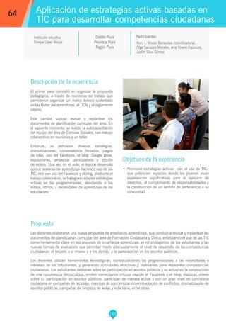 182
Institución educativa
Enrique López Albújar
Distrito Piura
Provincia Piura
Región Piura
Nory I. Vinces Benavides (coordinadora),
Olga Carrasco Morales, Ana Yovera Espinoza,
Judith Silva Gómez.
Propuesta
Las docentes elaboraron una nueva propuesta de enseñanza-aprendizaje, que condujo a revisar y replantear los
documentos de planificación curricular del área de Formación Ciudadana y Cívica, enfatizando el uso de las TIC
como herramienta clave en los procesos de enseñanza-aprendizaje, el rol protagónico de los estudiantes y las
nuevas formas de evaluación que permitan medir adecuadamente el nivel de desarrollo de las competencias
ciudadanas: el respeto a sí mismo y a los demás, y la participación en los asuntos públicos.
Los docentes utilizan herramientas tecnológicas, contextualizando las programaciones a las necesidades e
intereses de los estudiantes, y generando actividades atractivas y motivantes para desarrollar competencias
ciudadanas. Los estudiantes deliberan sobre su participación en asuntos públicos y su actuar en la construcción
de una convivencia democrática; emiten comentarios críticos usando el Facebook y el blog; elaboran vídeos
sobre su participación en asuntos públicos; participan de manera activa y con un gran nivel de conciencia
ciudadana en campañas de reciclaje, marchas de concientización en resolución de conflictos, dramatización de
asuntos públicos, campañas de limpieza de aulas y vida sana, entre otras.
Participantes:
Aplicación de estrategias activas basadas en
TIC para desarrollar competencias ciudadanas
Descripción de la experiencia
El primer paso consistió en organizar la propuesta
pedagógica, a través de reuniones de trabajo que
permitieron organizar un marco teórico sustentado
en las Rutas del aprendizaje, el DCN y el reglamento
interno.
Este cambio supuso revisar y replantear los
documentos de planificación curricular del área. En
el siguiente momento, se realizó la autocapacitación
del equipo del área de Ciencias Sociales, con trabajo
colaborativo en reuniones y un taller.
Entonces, se definieron diversas estrategias:
dramatizaciones, conversatorios filmados, juegos
de roles, uso del Facebook, el blog, Google Drive,
exposiciones, proyectos participativos y edición
de videos. Una vez en el aula, el equipo desarrolló
quince sesiones de aprendizaje haciendo uso de las
TIC, seis con uso del Facebook y el blog. Mediante el
trabajo colaborativo, se ha logrado adaptar estrategias
activas en las programaciones, atendiendo a los
estilos, ritmos, y necesidades de aprendizaje de los
estudiantes.
Objetivos de la experiencia
•	 Promover estrategias activas –con el uso de TIC–
que potencien espacios donde los jóvenes vivan
experiencias significativas para el ejercicio de
derechos, el cumplimiento de responsabilidades y
la construcción de un sentido de pertenencia a su
comunidad.
64
 