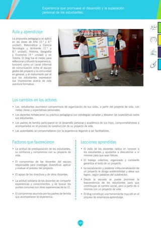 185
Factores que favorecieron
•	 La actitud de predisposición de los estudiantes,
su confianza y compromiso con su proyecto de
vida.
•	 El compromiso de las docentes del equipo
responsable para investigar, diversificar, aplicar
y evaluar el proceso del proyecto.
•	 El apoyo de los directivos y de otros docentes.
•	 La actitud solidaria de los docentes de compartir
experiencias y conocimientos, y de buscar los
puntos comunes con otras experiencias de la I.E.
•	 El compromiso asumido por los padres de familia
que acompañaron la experiencia.
Aula y aprendizaje
La propuesta pedagógica se aplicó
en las áreas de Arte (3.º y 4.º
unidad); Matemática y Ciencia
Tecnología y Ambiente (7.º y
8.º unidad); Historia, Geografía
y Economía (4.º unidad) y en
Tutoría. El blog fue el medio para
reflexionar y difundir la experiencia,
funcionó como un canal informal
de comunicación entre el equipo
gestor del proyecto y la comunidad
en general, y el instrumento por el
que los estudiantes expresaron
sus impresiones acerca de esta
aventura formativa.
Los cambios en los actores
•	 Los estudiantes asumieron compromisos de organización de sus vidas, a partir del proyecto de vida, con
metas claras y expectativas personales.
•	 Los docentes fortalecieron su práctica pedagógica con estrategias variadas y elevaron las expectativas sobre
sus estudiantes.
•	 Los padres de familia participaron en el desarrollo personal y académico de sus hijos, comprometiéndose a
acompañarlos en el proceso de construcción de su proyecto de vida.
•	 Las autoridades se comprometieron con la experiencia llegando a ser facilitadores.
Experiencia que promueve el desarrollo y la superación
personal de los estudiantes.
Lecciones aprendidas
•	 El éxito de los docentes radica en conocer a
los estudiantes y ayudarlos a descubrirse a sí
mismos para que sean felices.
•	 El trabajo colectivo, organizado y constante
garantiza el éxito de un proyecto.
•	 La socialización y posterior intitucionalización de
un proyecto le otorga sostenibilidad y eleva sus
logros, según palabras del subdirector.
•	 Desde la escuela se puede promover la
trascendencia de los estudiantes para que
contribuyan al cambio social, pero a partir de sí
mismos con un proyecto de vida.
•	 El blog constituye una herramienta muy útil en el
proceso de enseñanza aprendizaje.
 