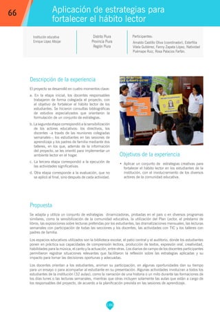 186
Institución educativa
Enrique López Albújar
Distrito Piura
Provincia Piura
Región Piura
Arnaldo Castillo Oliva (coordinador), Esterfilia
Vilela Gutiérrez, Fanny Zapata López, Natividad
Puémape Ruiz, Rosa Palacios Farfán.
Propuesta
Se adapta y utiliza un conjunto de estrategias dinamizadoras, probadas en el país o en diversos programas
similares, como la sensibilización de la comunidad educativa, la utilización del Plan Lector, el préstamo de
libros, las exposiciones sobre lecturas preferidas por los estudiantes, las dramatizaciones mensuales, las lecturas
semanales con participación de todas las secciones y los docentes, las actividades con TIC y los talleres con
padres de familia.
Los espacios educativos utilizados son la biblioteca escolar, el patio central y el auditorio, donde los estudiantes
ponen en práctica sus capacidades de comprensión lectora, producción de textos, expresión oral, creatividad,
habilidades para la música, el canto y la actuación, entre otras. Los diarios de campo de los docentes participantes
permitieron registrar situaciones relevantes que facilitaron la reflexión sobre las estrategias aplicadas y su
impacto para tomar las decisiones oportunas y adecuadas.
Los docentes orientan a los estudiantes, animan su participación, en algunas oportunidades dan su tiempo
para un ensayo o para acompañar al estudiante en su presentación. Algunas actividades involucran a todos los
estudiantes de la institución (32 aulas), como la narración de una historia o un mito durante las formaciones de
los días lunes o las lecturas semanales, mientras que otras incluyen solamente las aulas que están a cargo de
los responsables del proyecto, de acuerdo a la planificación prevista en las sesiones de aprendizaje.
Participantes:
Aplicación de estrategias para
fortalecer el hábito lector
Descripción de la experiencia
El proyecto se desarrolló en cuatro momentos clave:
a. En la etapa inicial, los docentes responsables
trabajaron de forma colegiada el proyecto, con
el objetivo de fortalecer el hábito lector de los
estudiantes. Se hicieron consultas bibliográficas
de estudios especializados que orientaron la
formulación de un conjunto de estrategias.
b. La segunda etapa correspondió a la sensibilización
de los actores educativos: los directivos, los
docentes –a través de las reuniones colegiadas
semanales–; los estudiantes en las sesiones de
aprendizaje y los padres de familia mediante dos
talleres, en los que, además de la información
del proyecto, se les orientó para implementar un
ambiente lector en el hogar.
c. La tercera etapa correspondió a la ejecución de
las actividades significativas.
d. Otra etapa corresponde a la evaluación, que no
se aplicó al final, sino después de cada actividad.
Objetivos de la experiencia
•	 Aplicar un conjunto de estrategias creativas para
fortalecer el hábito lector en los estudiantes de la
institución, con el involucramiento de los diversos
actores de la comunidad educativa.
66
 