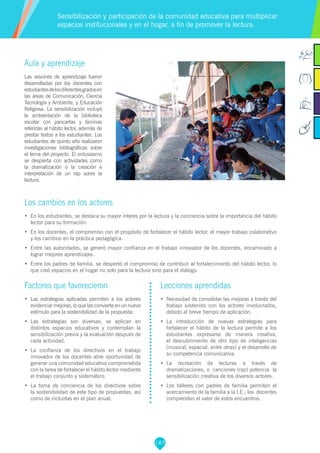 187
Factores que favorecieron
•	 Las estrategias aplicadas permiten a los actores
evidenciar mejoras, lo que las convierte en un nuevo
estímulo para la sostenibilidad de la propuesta.
•	 Las estrategias son diversas, se aplican en
distintos espacios educativos y contemplan la
sensibilización previa y la evaluación después de
cada actividad.
•	 La confianza de los directivos en el trabajo
innovador de los docentes abre oportunidad de
generar una comunidad educativa comprometida
con la tarea de fortalecer el hábito lector mediante
el trabajo conjunto y sistemático.
•	 La toma de conciencia de los directivos sobre
la sostenibilidad de este tipo de propuestas, así
como de incluirlas en el plan anual.
Aula y aprendizaje
Las sesiones de aprendizaje fueron
desarrolladas por los docentes con
estudiantesdelosdiferentesgradosen
las áreas de Comunicación, Ciencia
Tecnología y Ambiente, y Educación
Religiosa. La sensibilización incluyó
la ambientación de la biblioteca
escolar con pancartas y láminas
referidas al hábito lector, además de
prestar textos a los estudiantes. Los
estudiantes de quinto año realizaron
investigaciones bibliográficas sobre
el tema del proyecto. El entusiasmo
se despierta con actividades como
la dramatización o la creación e
interpretación de un rap sobre la
lectura.
Los cambios en los actores
•	 En los estudiantes, se destaca su mayor interés por la lectura y la conciencia sobre la importancia del hábito
lector para su formación.
•	 En los docentes, el compromiso con el propósito de fortalecer el hábito lector, el mayor trabajo colaborativo
y los cambios en la práctica pedagógica.
•	 Entre las autoridades, se generó mayor confianza en el trabajo innovador de los docentes, encaminado a
lograr mejores aprendizajes.
•	 Entre los padres de familia, se despertó el compromiso de contribuir al fortalecimiento del hábito lector, lo
que creó espacios en el hogar no solo para la lectura sino para el diálogo.
Sensibilización y participación de la comunidad educativa para multiplicar
espacios institucionales y en el hogar, a fin de promover la lectura.
Lecciones aprendidas
•	 Necesidad de consolidar las mejoras a través del
trabajo sostenido con los actores involucrados,
debido al breve tiempo de aplicación.
•	 La introducción de nuevas estrategias para
fortalecer el hábito de la lectura permite a los
estudiantes expresarse de manera creativa,
el descubrimiento de otro tipo de inteligencias
(musical, espacial, entre otras) y el desarrollo de
su competencia comunicativa.
•	 La recreación de lecturas a través de
dramatizaciones, o canciones (rap) potencia la
sensibilización creativa de los diversos actores.
•	 Los talleres con padres de familia permiten el
acercamiento de la familia a la I.E.; los docentes
comprenden el valor de estos encuentros.
 