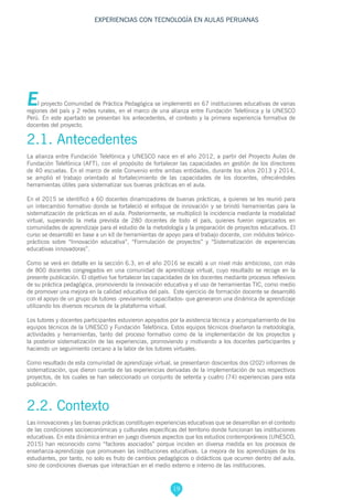 19
EXPERIENCIAS CON TECNOLOGÍA EN AULAS PERUANAS
El proyecto Comunidad de Práctica Pedagógica se implementó en 67 instituciones educativas de varias
regiones del país y 2 redes rurales, en el marco de una alianza entre Fundación Telefónica y la UNESCO
Perú. En este apartado se presentan los antecedentes, el contexto y la primera experiencia formativa de
docentes del proyecto.
2.1. Antecedentes
La alianza entre Fundación Telefónica y UNESCO nace en el año 2012, a partir del Proyecto Aulas de
Fundación Telefónica (AFT), con el propósito de fortalecer las capacidades en gestión de los directores
de 40 escuelas. En el marco de este Convenio entre ambas entidades, durante los años 2013 y 2014,
se amplió el trabajo orientado al fortalecimiento de las capacidades de los docentes, ofreciéndoles
herramientas útiles para sistematizar sus buenas prácticas en el aula.
En el 2015 se identificó a 60 docentes dinamizadores de buenas prácticas, a quienes se les reunió para
un intercambio formativo donde se fortaleció el enfoque de innovación y se brindó herramientas para la
sistematización de prácticas en el aula. Posteriormente, se multiplicó la incidencia mediante la modalidad
virtual, superando la meta prevista de 280 docentes de todo el país, quienes fueron organizados en
comunidades de aprendizaje para el estudio de la metodología y la preparación de proyectos educativos. El
curso se desarrolló en base a un kit de herramientas de apoyo para el trabajo docente, con módulos teórico-
prácticos sobre “Innovación educativa”, “Formulación de proyectos” y “Sistematización de experiencias
educativas innovadoras”.
Como se verá en detalle en la sección 6.3, en el año 2016 se escaló a un nivel más ambicioso, con más
de 800 docentes congregados en una comunidad de aprendizaje virtual, cuyo resultado se recoge en la
presente publicación. El objetivo fue fortalecer las capacidades de los docentes mediante procesos reflexivos
de su práctica pedagógica, promoviendo la innovación educativa y el uso de herramientas TIC, como medio
de promover una mejora en la calidad educativa del país. Este ejercicio de formación docente se desarrolló
con el apoyo de un grupo de tutores -previamente capacitados- que generaron una dinámica de aprendizaje
utilizando los diversos recursos de la plataforma virtual.
Los tutores y docentes participantes estuvieron apoyados por la asistencia técnica y acompañamiento de los
equipos técnicos de la UNESCO y Fundación Telefónica. Estos equipos técnicos diseñaron la metodología,
actividades y herramientas, tanto del proceso formativo como de la implementación de los proyectos y
la posterior sistematización de las experiencias, promoviendo y motivando a los docentes participantes y
haciendo un seguimiento cercano a la labor de los tutores virtuales.
Como resultado de esta comunidad de aprendizaje virtual, se presentaron doscientos dos (202) informes de
sistematización, que dieron cuenta de las experiencias derivadas de la implementación de sus respectivos
proyectos, de los cuales se han seleccionado un conjunto de setenta y cuatro (74) experiencias para esta
publicación.
2.2. Contexto
Las innovaciones y las buenas prácticas constituyen experiencias educativas que se desarrollan en el contexto
de las condiciones socioeconómicas y culturales específicas del territorio donde funcionan las instituciones
educativas. En esta dinámica entran en juego diversos aspectos que los estudios contemporáneos (UNESCO,
2015) han reconocido como “factores asociados” porque inciden en diversa medida en los procesos de
enseñanza-aprendizaje que promueven las instituciones educativas. La mejora de los aprendizajes de los
estudiantes, por tanto, no solo es fruto de cambios pedagógicos o didácticos que ocurren dentro del aula,
sino de condiciones diversas que interactúan en el medio externo e interno de las instituciones.
 