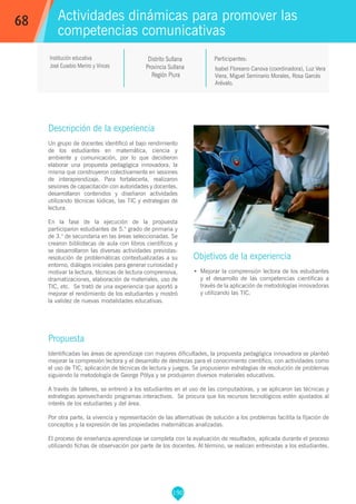 190
Isabel Floreano Canova (coordinadora), Luz Vera
Viera, Miguel Seminario Morales, Rosa Garcés
Arévalo.
Participantes:
Actividades dinámicas para promover las
competencias comunicativas
Objetivos de la experiencia
•	 Mejorar la comprensión lectora de los estudiantes
y el desarrollo de las competencias científicas a
través de la aplicación de metodologías innovadoras
y utilizando las TIC.
68
Institución educativa
José Eusebio Merino y Vinces
Descripción de la experiencia
Un grupo de docentes identificó el bajo rendimiento
de los estudiantes en matemática, ciencia y
ambiente y comunicación, por lo que decidieron
elaborar una propuesta pedagógica innovadora, la
misma que construyeron colectivamente en sesiones
de interaprendizaje. Para fortalecerla, realizaron
sesiones de capacitación con autoridades y docentes,
desarrollaron contenidos y diseñaron actividades
utilizando técnicas lúdicas, las TIC y estrategias de
lectura.
En la fase de la ejecución de la propuesta
participaron estudiantes de 5.° grado de primaria y
de 3.° de secundaria en las áreas seleccionadas. Se
crearon bibliotecas de aula con libros científicos y
se desarrollaron las diversas actividades previstas:
resolución de problemáticas contextualizadas a su
entorno, diálogos iniciales para generar curiosidad y
motivar la lectura, técnicas de lectura comprensiva,
dramatizaciones, elaboración de materiales, uso de
TIC, etc. Se trató de una experiencia que aportó a
mejorar el rendimiento de los estudiantes y mostró
la validez de nuevas modalidades educativas.
Propuesta
Identificadas las áreas de aprendizaje con mayores dificultades, la propuesta pedagógica innovadora se planteó
mejorar la compresión lectora y el desarrollo de destrezas para el conocimiento científico, con actividades como
el uso de TIC, aplicación de técnicas de lectura y juegos. Se propusieron estrategias de resolución de problemas
siguiendo la metodología de George Pólya y se produjeron diversos materiales educativos.
A través de talleres, se entrenó a los estudiantes en el uso de las computadoras, y se aplicaron las técnicas y
estrategias aprovechando programas interactivos. Se procura que los recursos tecnológicos estén ajustados al
interés de los estudiantes y del área.
Por otra parte, la vivencia y representación de las alternativas de solución a los problemas facilita la fijación de
conceptos y la expresión de las propiedades matemáticas analizadas.
El proceso de enseñanza-aprendizaje se completa con la evaluación de resultados, aplicada durante el proceso
utilizando fichas de observación por parte de los docentes. Al término, se realizan entrevistas a los estudiantes.
Distrito Sullana
Provincia Sullana
Región Piura
 