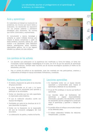 191
Factores que favorecieron
•	 El interés y disposición de parte de los docentes
del grupo promotor.
•	 El clima favorable en el aula y la buena
disposición de los estudiantes para aprender y
participar en las actividades.
•	 Contar con docentes que han sido capacitados
en diplomados sobre didáctica.
•	 El que la institución educativa cuente con
equipos tecnológicos.
•	 Facilidades por parte de los directivos de la I.E.
para desarrollar el proyecto.
•	 Contar con la disposición de la responsable
del aula de innovación pedagógica del nivel
secundario.
•	 La colaboración de padres y madres de familia.
Lecciones aprendidas
•	 	Es importante contar con un equipo docente
capacitado y comprometido para mejorar el
aprendizaje y destrezas de sus estudiantes.
•	 El uso de TIC constituye un recurso que facilita el
aprendizaje.
•	 Los docentes deben ser facilitadores del
aprendizaje y asignar responsabilidades
individuales y grupales a los estudiantes. Cuando
los estudiantes asumen protagonismo construyen
mejor el aprendizaje y aprenden a trabajar en
equipo.
•	 Es posible utilizar el enfoque comunicativo textual
en las diferentes áreas.
•	 El trabajo colaborativo fortalece las relaciones
interpersonales y sociales.
Aula y aprendizaje
En matemática se trabajó con resolución de
problemas, los mismos que fueron leídos y
analizados; los estudiantes los expusieron
con sus propias palabras y plantearon
estrategias para resolverlos, las mismas
que fueron vivenciadas y representadas.
En comunicación y ciencia, tecnología y
ambiente se usaron múltiples técnicas para
mejorar la lectura comprensiva a partir de
textos científicos, canciones, noticias, etc., para
motivar a los estudiantes. Estos elaboraron
trípticos, presentaciones, avisos, recetarios,
organizadores gráficos, con lo que lograron
transferir sus saberes a la vida cotidiana.
Los cambios en los actores
•	 Los docentes que participaron en la experiencia han modificado su forma de trabajo, en tanto han
incorporado nuevas estrategias metodológicas en el aula, con el fin de que las sesiones de aprendizaje
sean más dinámicas. También están haciendo uso de recursos tecnológicos ajustados al interés de los
estudiantes y del área.
•	 Hay un cambio de actitud en los estudiantes, pues han mostrado ser más participativos, creativos y
colaborativos al trabajar en equipo actividades motivadoras y novedosas.
Los estudiantes asumen el protagonismo en el aprendizaje de
la lectura y la matemática.
 