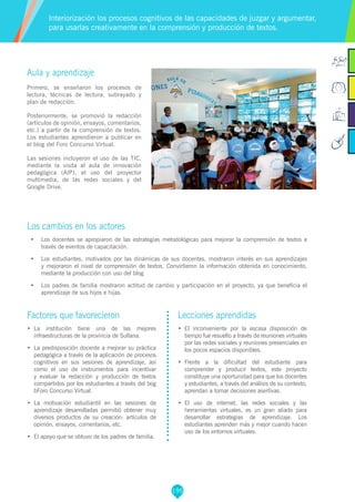 195
Factores que favorecieron
•	 	La institución tiene una de las mejores
infraestructuras de la provincia de Sullana.
•	 	La predisposición docente a mejorar su práctica
pedagógica a través de la aplicación de procesos
cognitivos en sus sesiones de aprendizaje, así
como el uso de instrumentos para incentivar
y evaluar la redacción y producción de textos
compartidos por los estudiantes a través del bog
bForo Concurso Virtual.
•	 	La motivación estudiantil en las sesiones de
aprendizaje desarrolladas permitió obtener muy
diversos productos de su creación: artículos de
opinión, ensayos, comentarios, etc.
•	 	El apoyo que se obtuvo de los padres de familia.
Lecciones aprendidas
•	 	El inconveniente por la escasa disposición de
tiempo fue resuelto a través de reuniones virtuales
por las redes sociales y reuniones presenciales en
los pocos espacios disponibles.
•	 	Frente a la dificultad del estudiante para
comprender y producir textos, este proyecto
constituye una oportunidad para que los docentes
y estudiantes, a través del análisis de su contexto,
aprendan a tomar decisiones asertivas.
•	 	El uso de internet, las redes sociales y las
herramientas virtuales, es un gran aliado para
desarrollar estrategias de aprendizaje. Los
estudiantes aprenden más y mejor cuando hacen
uso de los entornos virtuales.
Aula y aprendizaje
Primero, se enseñaron los procesos de
lectura, técnicas de lectura, subrayado y
plan de redacción.
Posteriormente, se promovió la redacción
(artículos de opinión, ensayos, comentarios,
etc.) a partir de la comprensión de textos.
Los estudiantes aprendieron a publicar en
el blog del Foro Concurso Virtual.
Las sesiones incluyeron el uso de las TIC,
mediante la visita al aula de innovación
pedagógica (AIP), el uso del proyector
multimedia, de las redes sociales y del
Google Drive.
Los cambios en los actores
•	 Los docentes se apropiaron de las estrategias metodológicas para mejorar la comprensión de textos a
través de eventos de capacitación.
•	 Los estudiantes, motivados por las dinámicas de sus docentes, mostraron interés en sus aprendizajes
y mejoraron el nivel de comprensión de textos. Convirtieron la información obtenida en conocimiento,
mediante la producción con uso del blog
•	 Los padres de familia mostraron actitud de cambio y participación en el proyecto, ya que beneficia el
aprendizaje de sus hijos e hijas.
Interiorización los procesos cognitivos de las capacidades de juzgar y argumentar,
para usarlas creativamente en la comprensión y producción de textos.
 