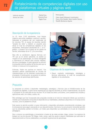 198
Edwin Ayala Polloyqueri (coordinador),
Fanny Cirilo Paredes, Mario Castillo Cáceres,
Rodolfo Montesinos Aguilar.
Participantes:
Fortalecimiento de competencias digitales con uso
de plataformas virtuales y páginas web
Objetivos de la experiencia
•	 Elevar, mediante metodologías, estrategias y
técnicas alternativas, el nivel de competencias
digitales en los estudiantes.
72
Institución educativa
Glorioso San Carlos
Descripción de la experiencia
La I.E. tiene 1143 estudiantes, cuya lengua
materna varía entre castellano, quechua y aymara.
Detectado el problema del uso inadecuado de
los recursos TIC, el equipo de docentes decidió
“aceptar los retos” y elaboró un proyecto para
elevar el nivel de competencias digitales en los
estudiantes. Participaron estudiantes de 1.° al 5.°
grados, y contaron con el apoyo de los padres de
familia, autoridades de la I.E. y la comunidad.
Para ello se socializaron algunas técnicas con
TIC que ya se venían aplicando, se analizó su
impacto en los aprendizajes, se revisó bibliografía
e información en internet para conocer métodos,
técnicas y estrategias. El paso siguiente fue difundir
la propuesta entre los padres de familia para que se
motiven e involucren en la experiencia.
Entonces, “todos nos pusimos en marcha”. Fue
necesario realizar capacitaciones en círculos de
interaprendizaje con los docentes involucrados en
el proyecto. A continuación, se pusieron en práctica
las sesiones de aprendizaje planificadas.
Propuesta
La propuesta se orienta a desarrollar metodologías, estrategias y técnicas para el fortalecimiento de las
competencias digitales, a partir de las experiencias que algunos docentes ya venían implementando. Se apunta
a incorporar el uso adecuado de los recursos TIC en todas las áreas curriculares, como plataformas virtuales y
aplicaciones web, con videos, audios, etc.
Otra estrategia que trae incorporada esta propuesta consiste en el ciclo de motivación-interés que aumenta a
medida que el estudiante comprueba el desarrollo de sus habilidades y destrezas adquiridas en el manejo de los
recursos, como la plataforma virtual.
Este avance le permite acceder a nueva información y desarrollar actividades crecientemente complejas, que
lo entusiasman para seguir avanzando en sus descubrimientos. Asimismo, la comunicación horizontal permitió
que los estudiantes pierdan la timidez y el miedo para desarrollar sus actividades en el aula de innovación
pedagógica.
Dan a conocer sus aprendizajes y comentarios a través de las redes sociales, blogs, correos. Los espacios de
trabajo con uso de recursos TIC (blogs, chats, correo, web) les ayuda a adquirir habilidades que estimulan el
desenvolvimiento en forma colaborativa y a compartir experiencias de aprendizaje.
Distrito Puno
Provincia Puno
Región Puno
 