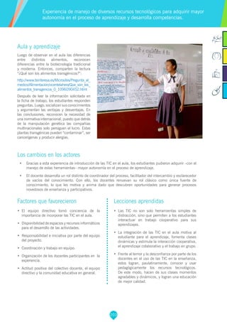 203
Aula y aprendizaje
Luego de observar en el aula las diferencias
entre distintos alimentos, reconocen
diferencias entre la biotecnología tradicional
y moderna. Entonces, comparten la lectura
“¿Qué son los alimentos transgénicos?”:
http://www.teinteresa.es/Microsites/Pregunta_al_
medico/Alimentacion/vicentelahera/Que_son_los_
alimentos_transgenicos_0_1096090452.html
Después de leer la información solicitada en
la ficha de trabajo, los estudiantes responden
preguntas. Luego, socializan sus conocimientos
y argumentan las ventajas y desventajas. En
las conclusiones, reconocen la necesidad de
una normativa internacional, puesto que detrás
de la manipulación genética las compañías
multinacionales solo persiguen el lucro. Estas
plantas transgénicas pueden “contaminar”, ser
cancerígenas y producir alergias.
Los cambios en los actores
•	 Gracias a esta experiencia de introducción de las TIC en el aula, los estudiantes pudieron adquirir –con el
manejo de estas herramientas– mayor autonomía en el proceso de aprendizaje.
•	 El docente desarrolla un rol distinto de coordinador del proceso, facilitador del intercambio y esclarecedor
de vacíos del conocimiento. Con ello, los docentes renuevan su rol clásico como única fuente de
conocimiento, lo que les motiva y anima dado que descubren oportunidades para generar procesos
novedosos de enseñanza y participativos.
Experiencia de manejo de diversos recursos tecnológicos para adquirir mayor
autonomía en el proceso de aprendizaje y desarrolla competencias.
Factores que favorecieron
•	 El equipo directivo tomó conciencia de la
importancia de incorporar las TIC en el aula.
•	 Disponibilidad de espacios y recursos informáticos
para el desarrollo de las actividades.
•	 Responsabilidad e iniciativa por parte del equipo
del proyecto.
•	 Coordinación y trabajo en equipo.
•	 Organización de los docentes participantes en la
experiencia.
•	 Actitud positiva del colectivo docente, el equipo
directivo y la comunidad educativa en general.
Lecciones aprendidas
•	 Las TIC no son solo herramientas simples de
distracción, sino que permiten a los estudiantes
interactuar en trabajo cooperativo para sus
aprendizajes.
•	 La integración de las TIC en el aula motiva al
estudiante para el aprendizaje, fomenta clases
dinámicas y estimula la interacción cooperativa,
el aprendizaje colaborativo y el trabajo en grupo.
•	 Frente al temor y la desconfianza por parte de los
docentes en el uso de las TIC en la enseñanza,
estos logran, paulatinamente, conocer y usar
pedagógicamente los recursos tecnológicos.
De este modo, hacen de sus clases momentos
agradables y dinámicos, y logran una educación
de mejor calidad.
 
