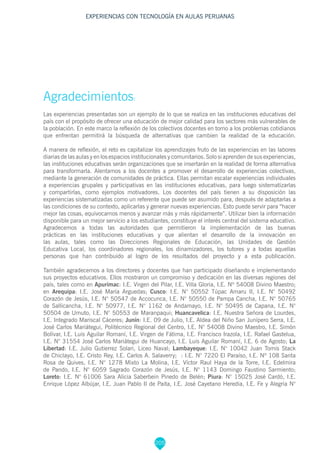 205
Agradecimientos:
Las experiencias presentadas son un ejemplo de lo que se realiza en las instituciones educativas del
país con el propósito de ofrecer una educación de mejor calidad para los sectores más vulnerables de
la población. En este marco la reflexión de los colectivos docentes en torno a los problemas cotidianos
que enfrentan permitirá la búsqueda de alternativas que cambien la realidad de la educación.
A manera de reflexión, el reto es capitalizar los aprendizajes fruto de las experiencias en las labores
diarias de las aulas y en los espacios institucionales y comunitarios. Solo si aprenden de sus experiencias,
las instituciones educativas serán organizaciones que se insertarán en la realidad de forma alternativa
para transformarla. Alentamos a los docentes a promover el desarrollo de experiencias colectivas,
mediante la generación de comunidades de práctica. Ellas permitan escalar experiencias individuales
a experiencias grupales y participativas en las instituciones educativas, para luego sistematizarlas
y compartirlas, como ejemplos motivadores. Los docentes del país tienen a su disposición las
experiencias sistematizadas como un referente que puede ser asumido para, después de adaptarlas a
las condiciones de su contexto, aplicarlas y generar nuevas experiencias. Esto puede servir para “hacer
mejor las cosas, equivocarnos menos y avanzar más y más rápidamente”. Utilizar bien la información
disponible para un mejor servicio a los estudiantes, constituye el interés central del sistema educativo.
Agradecemos a todas las autoridades que permitieron la implementación de las buenas
prácticas en las instituciones educativas y que alientan el desarrollo de la innovación en
las aulas, tales como las Direcciones Regionales de Educación, las Unidades de Gestión
Educativa Local, los coordinadores regionales, los dinamizadores, los tutores y a todas aquellas
personas que han contribuido al logro de los resultados del proyecto y a esta publicación.
También agradecemos a los directores y docentes que han participado diseñando e implementando
sus proyectos educativos. Ellos mostraron un compromiso y dedicación en las diversas regiones del
país, tales como en Apurímac: I.E. Virgen del Pilar, I.E. Villa Gloria, I.E. Nº 54008 Divino Maestro;
en Arequipa: I.E. José María Arguedas; Cusco: I.E. N° 50552 Túpac Amaru II, I.E. N° 50492
Corazón de Jesús, I.E. N° 50547 de Accocunca, I.E. N° 50550 de Pampa Cancha, I.E. N° 50765
de Sallicancha, I.E. N° 50977, I.E. N° 1162 de Andamayo, I.E. N° 50495 de Capana, I.E. N°
50504 de Umuto, I.E. N° 50553 de Maranpaqui; Huancavelica: I.E. Nuestra Señora de Lourdes,
I.E. Integrado Mariscal Cáceres; Junín: I.E. 09 de Julio, I.E. Aldea del Niño San Junípero Serra, I.E.
José Carlos Mariátegui, Politécnico Regional del Centro, I.E. N° 54008 Divino Maestro, I.E. Simón
Bolívar, I.E. Luis Aguilar Romaní, I.E. Virgen de Fátima, I.E. Francisco Irazola, I.E. Rafael Gastelua,
I.E. N° 31554 José Carlos Mariátegui de Huancayo, I.E. Luis Aguilar Romaní, I.E. 6 de Agosto; La
Libertad: I.E. Julio Gutierrez Solari, Liceo Naval; Lambayeque: I.E. N° 10042 Juan Tomis Stack
de Chiclayo, I.E. Cristo Rey, I.E. Carlos A. Salaverry; : I.E. N° 7220 El Paraíso, I.E. Nº 108 Santa
Rosa de Quives, I.E. N° 1278 Mixto La Molina, I.E. Víctor Raul Haya de la Torre, I.E. Edelmira
de Pando, I.E. N° 6059 Sagrado Corazón de Jesús, I.E. N° 1143 Domingo Faustino Sarmiento;
Loreto: I.E. N° 61006 Sara Alicia Saberbein Pinedo de Belén; Piura: N° 15025 José Cardó, I.E.
Enrique López Albújar, I.E. Juan Pablo II de Paita, I.E. José Cayetano Heredia, I.E. Fe y Alegría N°
EXPERIENCIAS CON TECNOLOGÍA EN AULAS PERUANAS
 