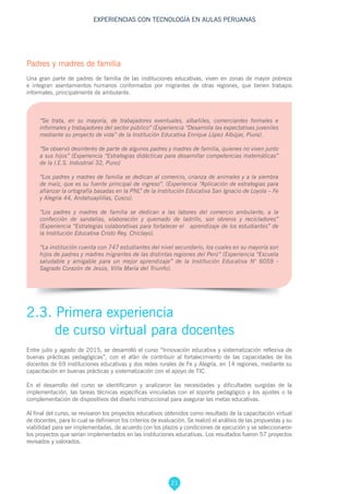 21
EXPERIENCIAS CON TECNOLOGÍA EN AULAS PERUANAS
Padres y madres de familia
Una gran parte de padres de familia de las instituciones educativas, viven en zonas de mayor pobreza
e integran asentamientos humanos conformados por migrantes de otras regiones, que tienen trabajos
informales, principalmente de ambulante.
“Se trata, en su mayoría, de trabajadores eventuales, albañiles, comerciantes formales e
informales y trabajadores del sector público” (Experiencia “Desarrolla las expectativas juveniles
mediante su proyecto de vida” de la Institución Educativa Enrique López Albújar, Piura).
“Se observó desinterés de parte de algunos padres y madres de familia, quienes no viven junto
a sus hijos” (Experiencia “Estrategias didácticas para desarrollar competencias matemáticas”
de la I.E.S. Industrial 32, Puno)
“Los padres y madres de familia se dedican al comercio, crianza de animales y a la siembra
de maíz, que es su fuente principal de ingreso”. (Experiencia “Aplicación de estrategias para
afianzar la ortografía basadas en la PNL” de la Institución Educativa San Ignacio de Loyola – Fe
y Alegría 44, Andahuaylillas, Cusco).
“Los padres y madres de familia se dedican a las labores del comercio ambulante, a la
confección de sandalias, elaboración y quemado de ladrillo, son obreros y recicladores”
(Experiencia “Estrategias colaborativas para fortalecer el aprendizaje de los estudiantes” de
la Institución Educativa Cristo Rey, Chiclayo).
“La institución cuenta con 747 estudiantes del nivel secundario, los cuales en su mayoría son
hijos de padres y madres migrantes de las distintas regiones del Perú” (Experiencia “Escuela
saludable y amigable para un mejor aprendizaje” de la Institución Educativa N° 6059 -
Sagrado Corazón de Jesús, Villa María del Triunfo).
2.3. Primera experiencia
de curso virtual para docentes
Entre julio y agosto de 2015, se desarrolló el curso “Innovación educativa y sistematización reflexiva de
buenas prácticas pedagógicas”, con el afán de contribuir al fortalecimiento de las capacidades de los
docentes de 69 instituciones educativas y dos redes rurales de Fe y Alegría, en 14 regiones, mediante su
capacitación en buenas prácticas y sistematización con el apoyo de TIC.
En el desarrollo del curso se identificaron y analizaron las necesidades y dificultades surgidas de la
implementación, las tareas técnicas específicas vinculadas con el soporte pedagógico y los ajustes o la
complementación de dispositivos del diseño instruccional para asegurar las metas educativas.
Al final del curso, se revisaron los proyectos educativos obtenidos como resultado de la capacitación virtual
de docentes, para lo cual se definieron los criterios de evaluación. Se realizó el análisis de las propuestas y su
viabilidad para ser implementadas, de acuerdo con los plazos y condiciones de ejecución y se seleccionaron
los proyectos que serían implementados en las instituciones educativas. Los resultados fueron 57 proyectos
revisados y valorados.
 